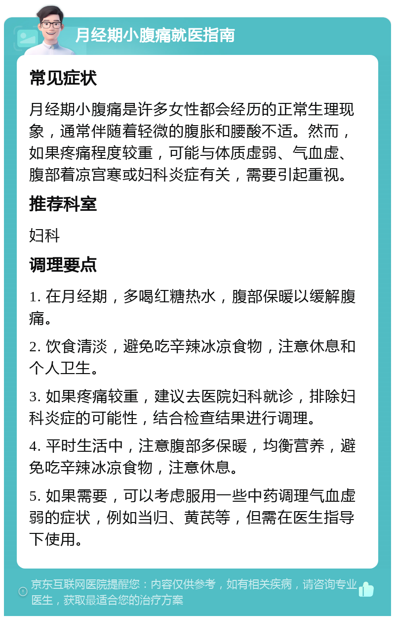 月经期小腹痛就医指南 常见症状 月经期小腹痛是许多女性都会经历的正常生理现象，通常伴随着轻微的腹胀和腰酸不适。然而，如果疼痛程度较重，可能与体质虚弱、气血虚、腹部着凉宫寒或妇科炎症有关，需要引起重视。 推荐科室 妇科 调理要点 1. 在月经期，多喝红糖热水，腹部保暖以缓解腹痛。 2. 饮食清淡，避免吃辛辣冰凉食物，注意休息和个人卫生。 3. 如果疼痛较重，建议去医院妇科就诊，排除妇科炎症的可能性，结合检查结果进行调理。 4. 平时生活中，注意腹部多保暖，均衡营养，避免吃辛辣冰凉食物，注意休息。 5. 如果需要，可以考虑服用一些中药调理气血虚弱的症状，例如当归、黄芪等，但需在医生指导下使用。