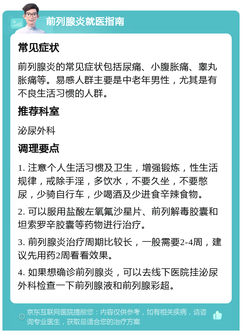 前列腺炎就医指南 常见症状 前列腺炎的常见症状包括尿痛、小腹胀痛、睾丸胀痛等。易感人群主要是中老年男性，尤其是有不良生活习惯的人群。 推荐科室 泌尿外科 调理要点 1. 注意个人生活习惯及卫生，增强锻炼，性生活规律，戒除手淫，多饮水，不要久坐，不要憋尿，少骑自行车，少喝酒及少进食辛辣食物。 2. 可以服用盐酸左氧氟沙星片、前列解毒胶囊和坦索罗辛胶囊等药物进行治疗。 3. 前列腺炎治疗周期比较长，一般需要2-4周，建议先用药2周看看效果。 4. 如果想确诊前列腺炎，可以去线下医院挂泌尿外科检查一下前列腺液和前列腺彩超。