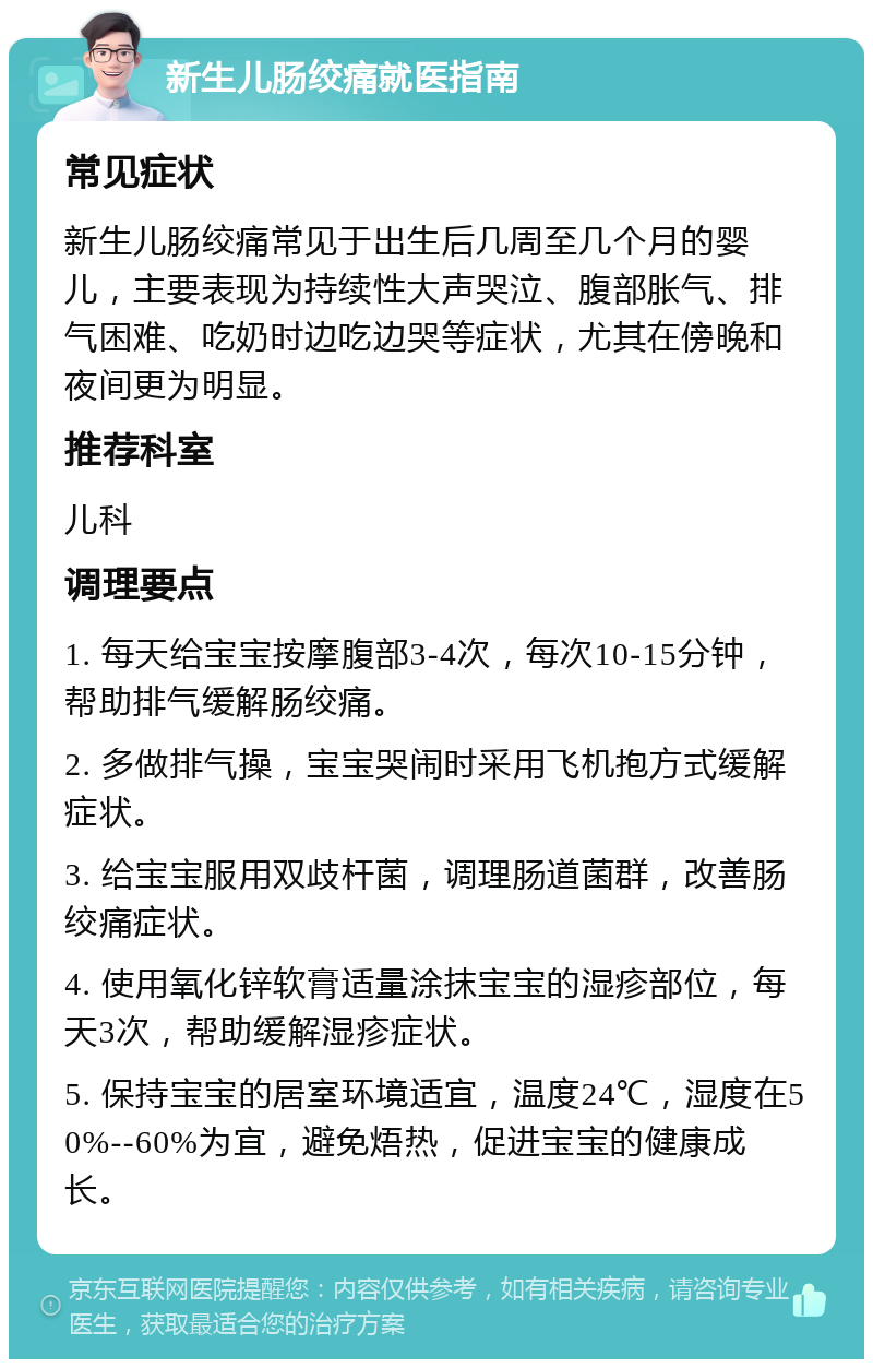 新生儿肠绞痛就医指南 常见症状 新生儿肠绞痛常见于出生后几周至几个月的婴儿，主要表现为持续性大声哭泣、腹部胀气、排气困难、吃奶时边吃边哭等症状，尤其在傍晚和夜间更为明显。 推荐科室 儿科 调理要点 1. 每天给宝宝按摩腹部3-4次，每次10-15分钟，帮助排气缓解肠绞痛。 2. 多做排气操，宝宝哭闹时采用飞机抱方式缓解症状。 3. 给宝宝服用双歧杆菌，调理肠道菌群，改善肠绞痛症状。 4. 使用氧化锌软膏适量涂抹宝宝的湿疹部位，每天3次，帮助缓解湿疹症状。 5. 保持宝宝的居室环境适宜，温度24℃，湿度在50%--60%为宜，避免焐热，促进宝宝的健康成长。