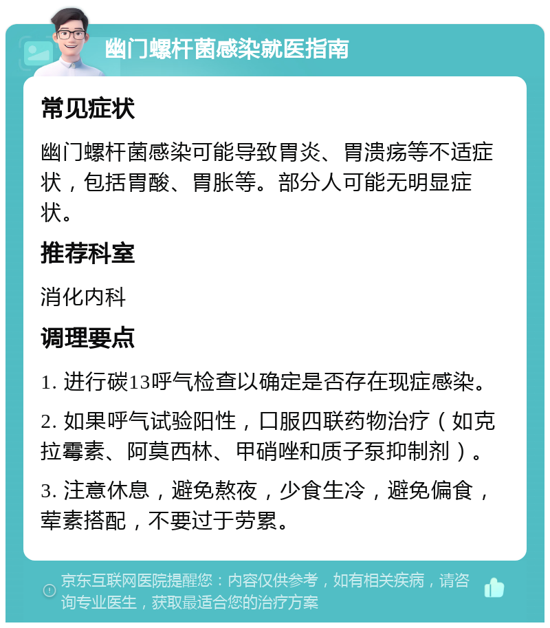 幽门螺杆菌感染就医指南 常见症状 幽门螺杆菌感染可能导致胃炎、胃溃疡等不适症状，包括胃酸、胃胀等。部分人可能无明显症状。 推荐科室 消化内科 调理要点 1. 进行碳13呼气检查以确定是否存在现症感染。 2. 如果呼气试验阳性，口服四联药物治疗（如克拉霉素、阿莫西林、甲硝唑和质子泵抑制剂）。 3. 注意休息，避免熬夜，少食生冷，避免偏食，荤素搭配，不要过于劳累。