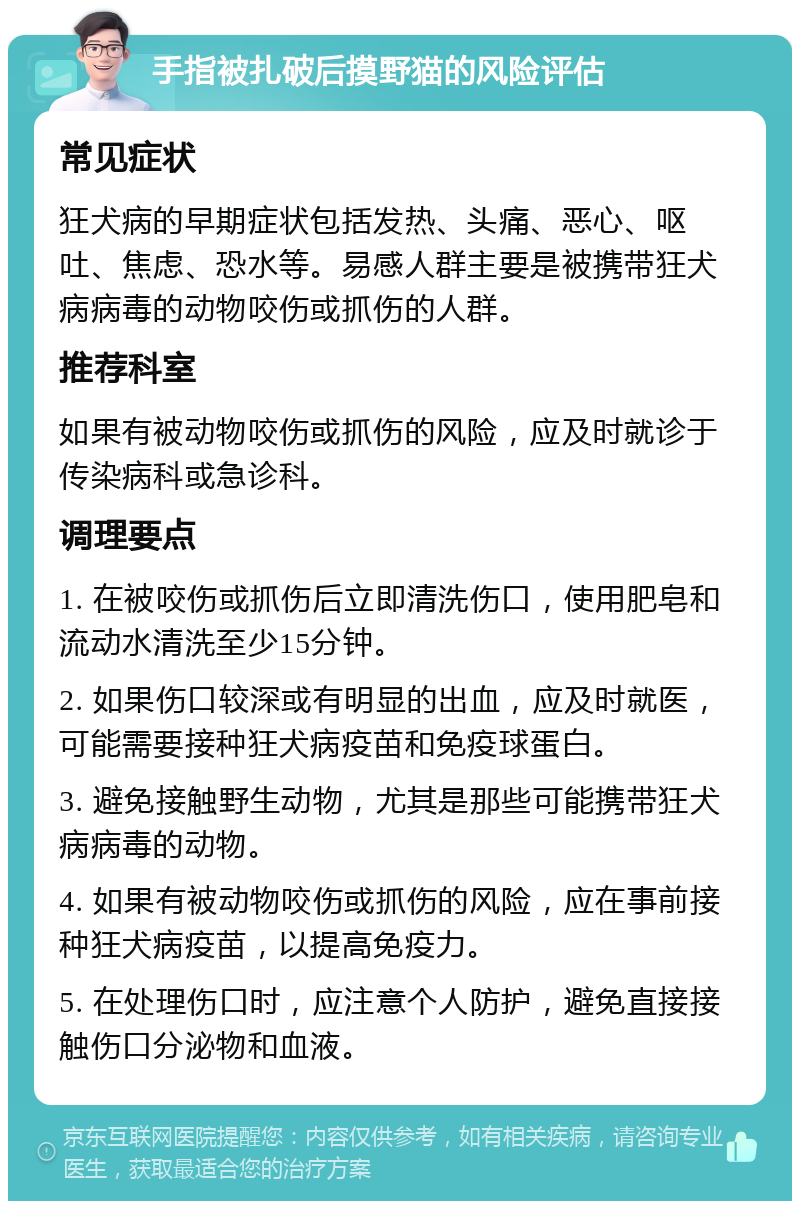 手指被扎破后摸野猫的风险评估 常见症状 狂犬病的早期症状包括发热、头痛、恶心、呕吐、焦虑、恐水等。易感人群主要是被携带狂犬病病毒的动物咬伤或抓伤的人群。 推荐科室 如果有被动物咬伤或抓伤的风险，应及时就诊于传染病科或急诊科。 调理要点 1. 在被咬伤或抓伤后立即清洗伤口，使用肥皂和流动水清洗至少15分钟。 2. 如果伤口较深或有明显的出血，应及时就医，可能需要接种狂犬病疫苗和免疫球蛋白。 3. 避免接触野生动物，尤其是那些可能携带狂犬病病毒的动物。 4. 如果有被动物咬伤或抓伤的风险，应在事前接种狂犬病疫苗，以提高免疫力。 5. 在处理伤口时，应注意个人防护，避免直接接触伤口分泌物和血液。