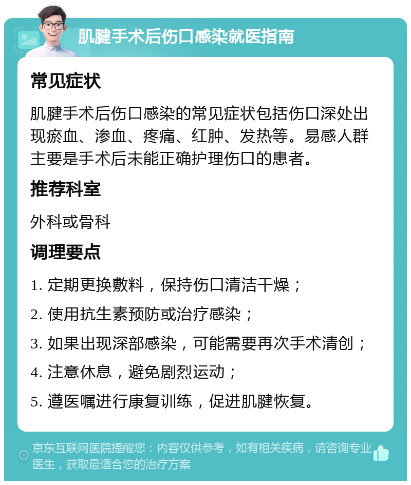 肌腱手术后伤口感染就医指南 常见症状 肌腱手术后伤口感染的常见症状包括伤口深处出现瘀血、渗血、疼痛、红肿、发热等。易感人群主要是手术后未能正确护理伤口的患者。 推荐科室 外科或骨科 调理要点 1. 定期更换敷料，保持伤口清洁干燥； 2. 使用抗生素预防或治疗感染； 3. 如果出现深部感染，可能需要再次手术清创； 4. 注意休息，避免剧烈运动； 5. 遵医嘱进行康复训练，促进肌腱恢复。