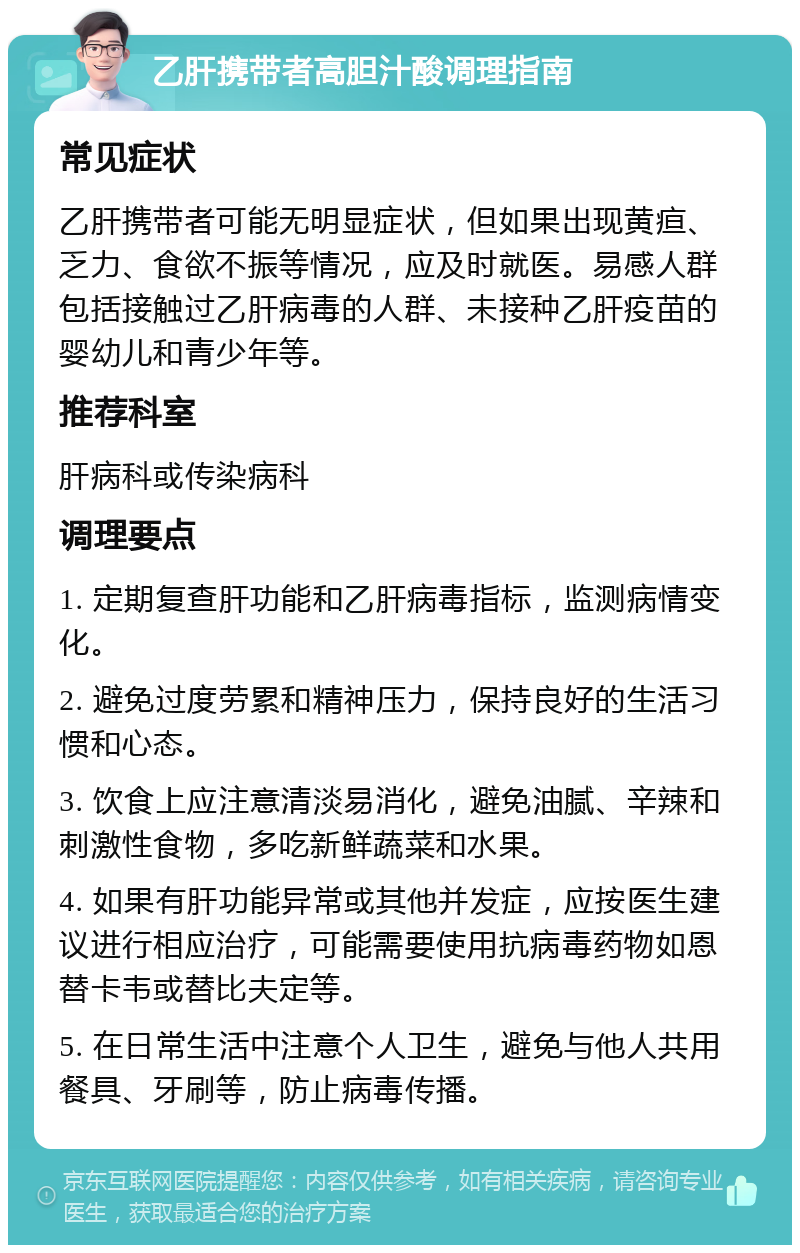 乙肝携带者高胆汁酸调理指南 常见症状 乙肝携带者可能无明显症状，但如果出现黄疸、乏力、食欲不振等情况，应及时就医。易感人群包括接触过乙肝病毒的人群、未接种乙肝疫苗的婴幼儿和青少年等。 推荐科室 肝病科或传染病科 调理要点 1. 定期复查肝功能和乙肝病毒指标，监测病情变化。 2. 避免过度劳累和精神压力，保持良好的生活习惯和心态。 3. 饮食上应注意清淡易消化，避免油腻、辛辣和刺激性食物，多吃新鲜蔬菜和水果。 4. 如果有肝功能异常或其他并发症，应按医生建议进行相应治疗，可能需要使用抗病毒药物如恩替卡韦或替比夫定等。 5. 在日常生活中注意个人卫生，避免与他人共用餐具、牙刷等，防止病毒传播。