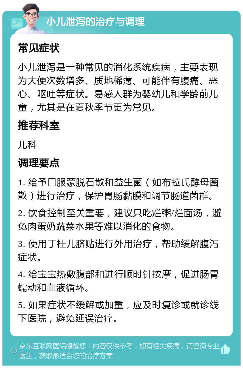 小儿泄泻的治疗与调理 常见症状 小儿泄泻是一种常见的消化系统疾病，主要表现为大便次数增多、质地稀薄、可能伴有腹痛、恶心、呕吐等症状。易感人群为婴幼儿和学龄前儿童，尤其是在夏秋季节更为常见。 推荐科室 儿科 调理要点 1. 给予口服蒙脱石散和益生菌（如布拉氏酵母菌散）进行治疗，保护胃肠黏膜和调节肠道菌群。 2. 饮食控制至关重要，建议只吃烂粥/烂面汤，避免肉蛋奶蔬菜水果等难以消化的食物。 3. 使用丁桂儿脐贴进行外用治疗，帮助缓解腹泻症状。 4. 给宝宝热敷腹部和进行顺时针按摩，促进肠胃蠕动和血液循环。 5. 如果症状不缓解或加重，应及时复诊或就诊线下医院，避免延误治疗。