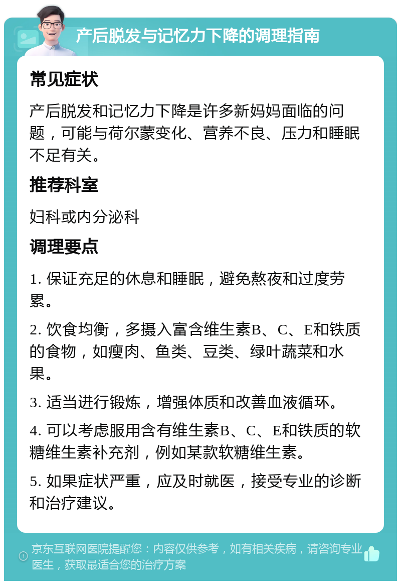 产后脱发与记忆力下降的调理指南 常见症状 产后脱发和记忆力下降是许多新妈妈面临的问题，可能与荷尔蒙变化、营养不良、压力和睡眠不足有关。 推荐科室 妇科或内分泌科 调理要点 1. 保证充足的休息和睡眠，避免熬夜和过度劳累。 2. 饮食均衡，多摄入富含维生素B、C、E和铁质的食物，如瘦肉、鱼类、豆类、绿叶蔬菜和水果。 3. 适当进行锻炼，增强体质和改善血液循环。 4. 可以考虑服用含有维生素B、C、E和铁质的软糖维生素补充剂，例如某款软糖维生素。 5. 如果症状严重，应及时就医，接受专业的诊断和治疗建议。