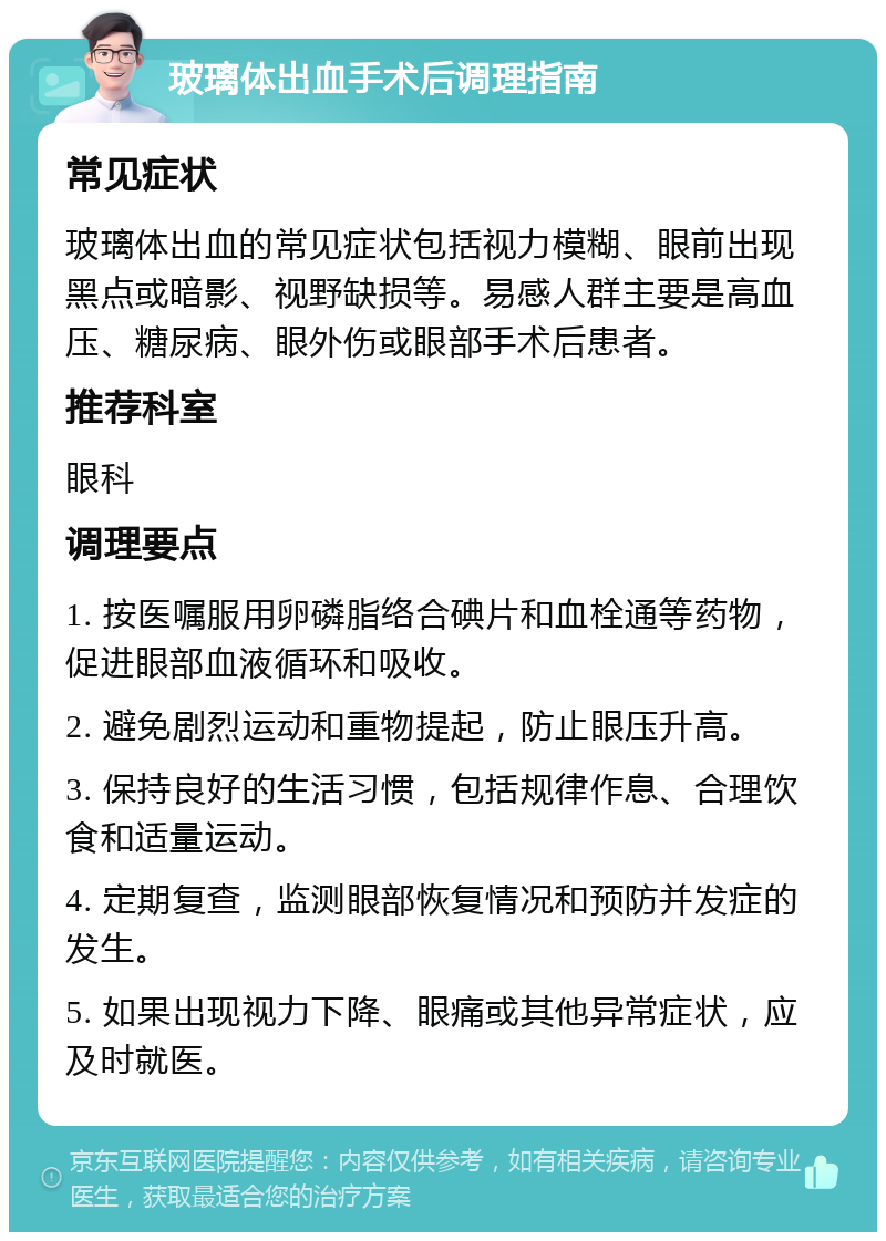 玻璃体出血手术后调理指南 常见症状 玻璃体出血的常见症状包括视力模糊、眼前出现黑点或暗影、视野缺损等。易感人群主要是高血压、糖尿病、眼外伤或眼部手术后患者。 推荐科室 眼科 调理要点 1. 按医嘱服用卵磷脂络合碘片和血栓通等药物，促进眼部血液循环和吸收。 2. 避免剧烈运动和重物提起，防止眼压升高。 3. 保持良好的生活习惯，包括规律作息、合理饮食和适量运动。 4. 定期复查，监测眼部恢复情况和预防并发症的发生。 5. 如果出现视力下降、眼痛或其他异常症状，应及时就医。