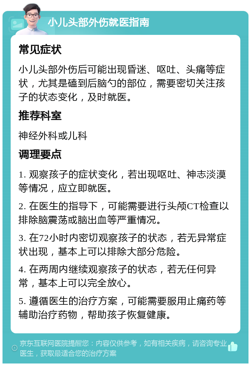 小儿头部外伤就医指南 常见症状 小儿头部外伤后可能出现昏迷、呕吐、头痛等症状，尤其是磕到后脑勺的部位，需要密切关注孩子的状态变化，及时就医。 推荐科室 神经外科或儿科 调理要点 1. 观察孩子的症状变化，若出现呕吐、神志淡漠等情况，应立即就医。 2. 在医生的指导下，可能需要进行头颅CT检查以排除脑震荡或脑出血等严重情况。 3. 在72小时内密切观察孩子的状态，若无异常症状出现，基本上可以排除大部分危险。 4. 在两周内继续观察孩子的状态，若无任何异常，基本上可以完全放心。 5. 遵循医生的治疗方案，可能需要服用止痛药等辅助治疗药物，帮助孩子恢复健康。