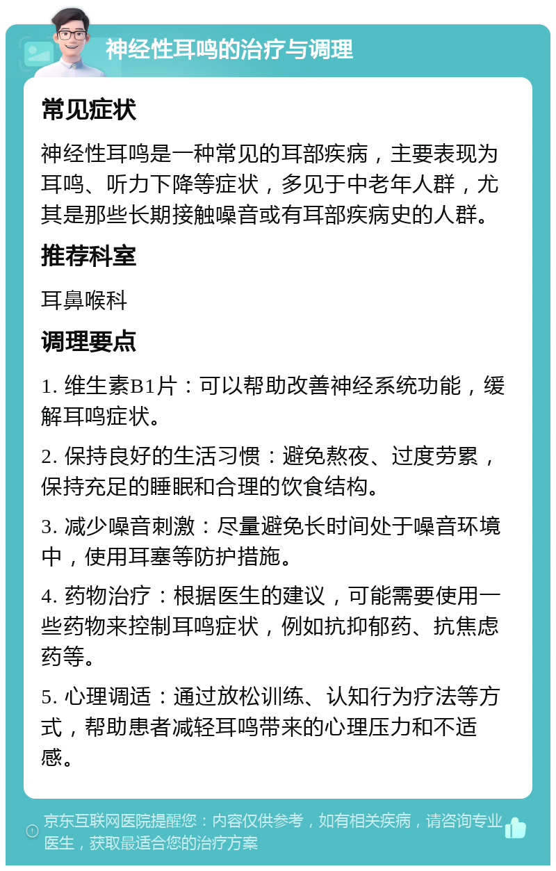 神经性耳鸣的治疗与调理 常见症状 神经性耳鸣是一种常见的耳部疾病，主要表现为耳鸣、听力下降等症状，多见于中老年人群，尤其是那些长期接触噪音或有耳部疾病史的人群。 推荐科室 耳鼻喉科 调理要点 1. 维生素B1片：可以帮助改善神经系统功能，缓解耳鸣症状。 2. 保持良好的生活习惯：避免熬夜、过度劳累，保持充足的睡眠和合理的饮食结构。 3. 减少噪音刺激：尽量避免长时间处于噪音环境中，使用耳塞等防护措施。 4. 药物治疗：根据医生的建议，可能需要使用一些药物来控制耳鸣症状，例如抗抑郁药、抗焦虑药等。 5. 心理调适：通过放松训练、认知行为疗法等方式，帮助患者减轻耳鸣带来的心理压力和不适感。