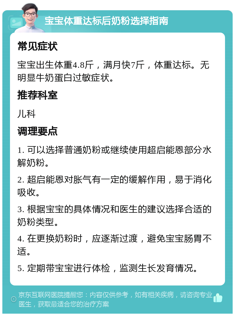 宝宝体重达标后奶粉选择指南 常见症状 宝宝出生体重4.8斤，满月快7斤，体重达标。无明显牛奶蛋白过敏症状。 推荐科室 儿科 调理要点 1. 可以选择普通奶粉或继续使用超启能恩部分水解奶粉。 2. 超启能恩对胀气有一定的缓解作用，易于消化吸收。 3. 根据宝宝的具体情况和医生的建议选择合适的奶粉类型。 4. 在更换奶粉时，应逐渐过渡，避免宝宝肠胃不适。 5. 定期带宝宝进行体检，监测生长发育情况。