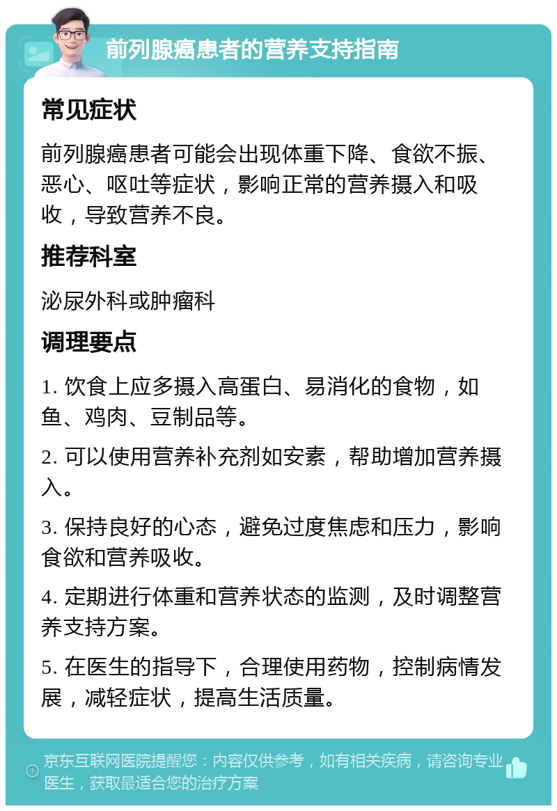 前列腺癌患者的营养支持指南 常见症状 前列腺癌患者可能会出现体重下降、食欲不振、恶心、呕吐等症状，影响正常的营养摄入和吸收，导致营养不良。 推荐科室 泌尿外科或肿瘤科 调理要点 1. 饮食上应多摄入高蛋白、易消化的食物，如鱼、鸡肉、豆制品等。 2. 可以使用营养补充剂如安素，帮助增加营养摄入。 3. 保持良好的心态，避免过度焦虑和压力，影响食欲和营养吸收。 4. 定期进行体重和营养状态的监测，及时调整营养支持方案。 5. 在医生的指导下，合理使用药物，控制病情发展，减轻症状，提高生活质量。