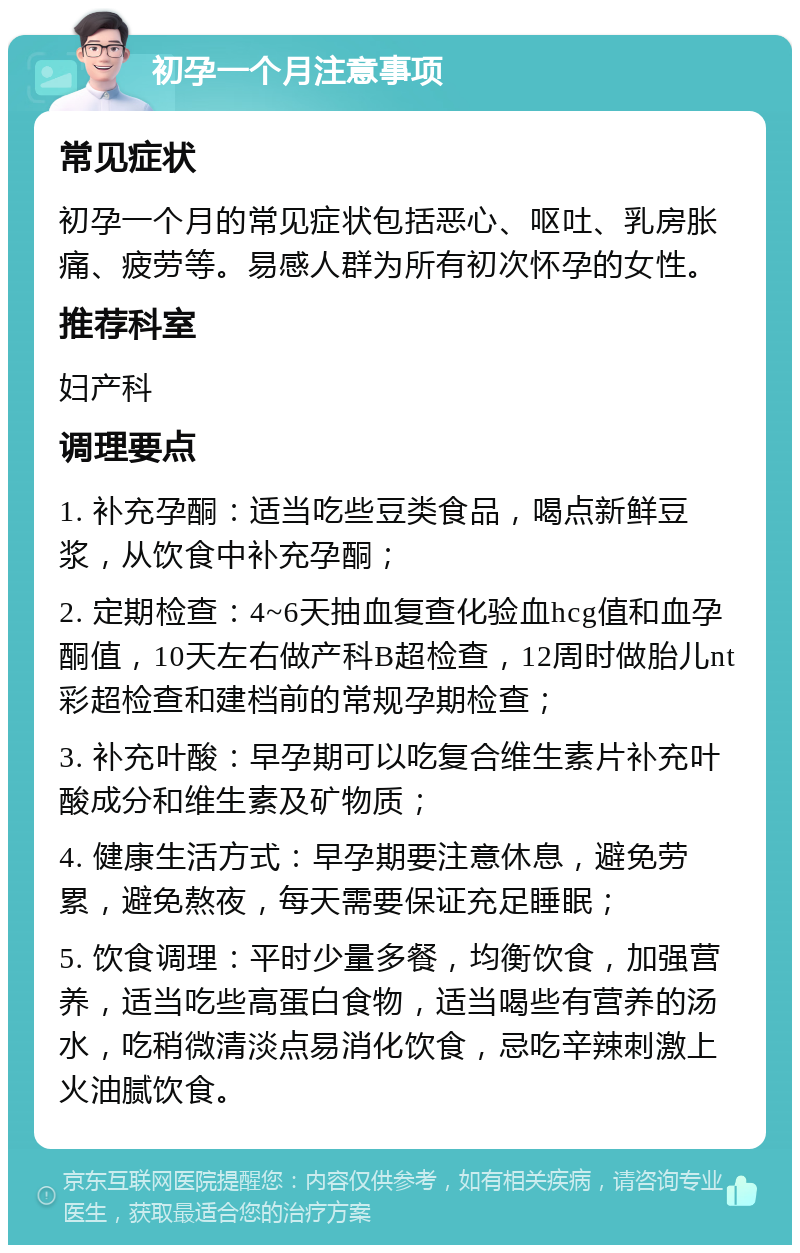 初孕一个月注意事项 常见症状 初孕一个月的常见症状包括恶心、呕吐、乳房胀痛、疲劳等。易感人群为所有初次怀孕的女性。 推荐科室 妇产科 调理要点 1. 补充孕酮：适当吃些豆类食品，喝点新鲜豆浆，从饮食中补充孕酮； 2. 定期检查：4~6天抽血复查化验血hcg值和血孕酮值，10天左右做产科B超检查，12周时做胎儿nt彩超检查和建档前的常规孕期检查； 3. 补充叶酸：早孕期可以吃复合维生素片补充叶酸成分和维生素及矿物质； 4. 健康生活方式：早孕期要注意休息，避免劳累，避免熬夜，每天需要保证充足睡眠； 5. 饮食调理：平时少量多餐，均衡饮食，加强营养，适当吃些高蛋白食物，适当喝些有营养的汤水，吃稍微清淡点易消化饮食，忌吃辛辣刺激上火油腻饮食。