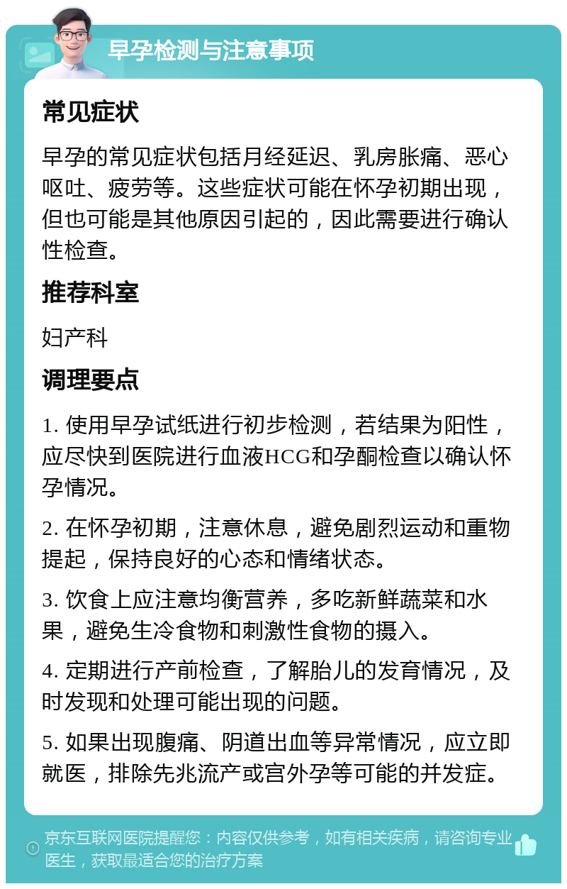 早孕检测与注意事项 常见症状 早孕的常见症状包括月经延迟、乳房胀痛、恶心呕吐、疲劳等。这些症状可能在怀孕初期出现，但也可能是其他原因引起的，因此需要进行确认性检查。 推荐科室 妇产科 调理要点 1. 使用早孕试纸进行初步检测，若结果为阳性，应尽快到医院进行血液HCG和孕酮检查以确认怀孕情况。 2. 在怀孕初期，注意休息，避免剧烈运动和重物提起，保持良好的心态和情绪状态。 3. 饮食上应注意均衡营养，多吃新鲜蔬菜和水果，避免生冷食物和刺激性食物的摄入。 4. 定期进行产前检查，了解胎儿的发育情况，及时发现和处理可能出现的问题。 5. 如果出现腹痛、阴道出血等异常情况，应立即就医，排除先兆流产或宫外孕等可能的并发症。