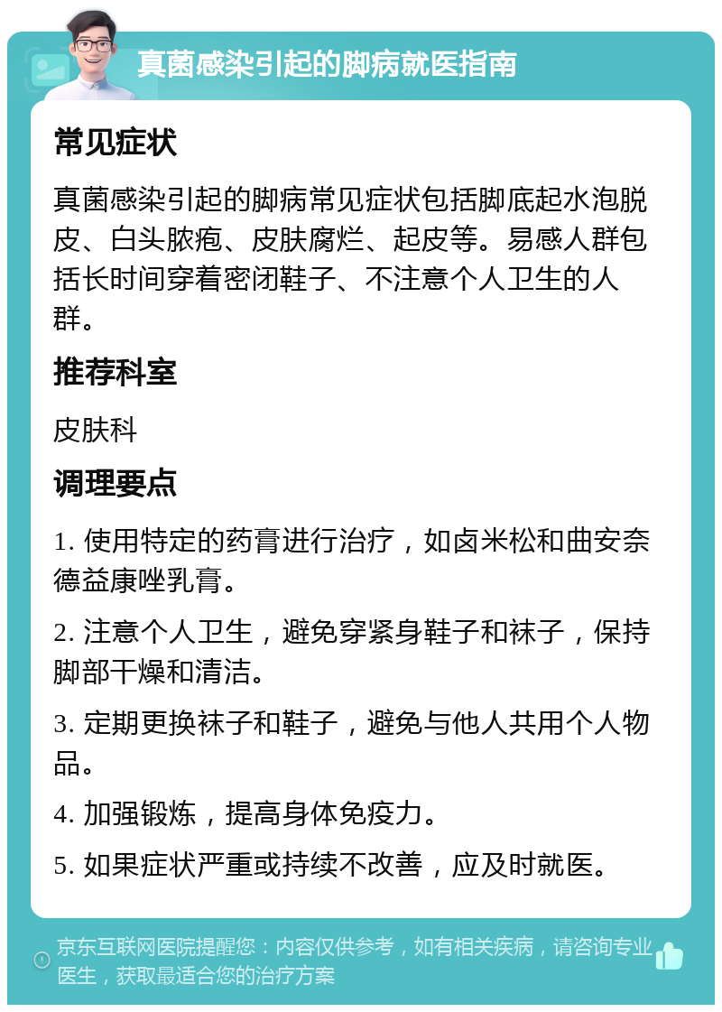 真菌感染引起的脚病就医指南 常见症状 真菌感染引起的脚病常见症状包括脚底起水泡脱皮、白头脓疱、皮肤腐烂、起皮等。易感人群包括长时间穿着密闭鞋子、不注意个人卫生的人群。 推荐科室 皮肤科 调理要点 1. 使用特定的药膏进行治疗，如卤米松和曲安奈德益康唑乳膏。 2. 注意个人卫生，避免穿紧身鞋子和袜子，保持脚部干燥和清洁。 3. 定期更换袜子和鞋子，避免与他人共用个人物品。 4. 加强锻炼，提高身体免疫力。 5. 如果症状严重或持续不改善，应及时就医。