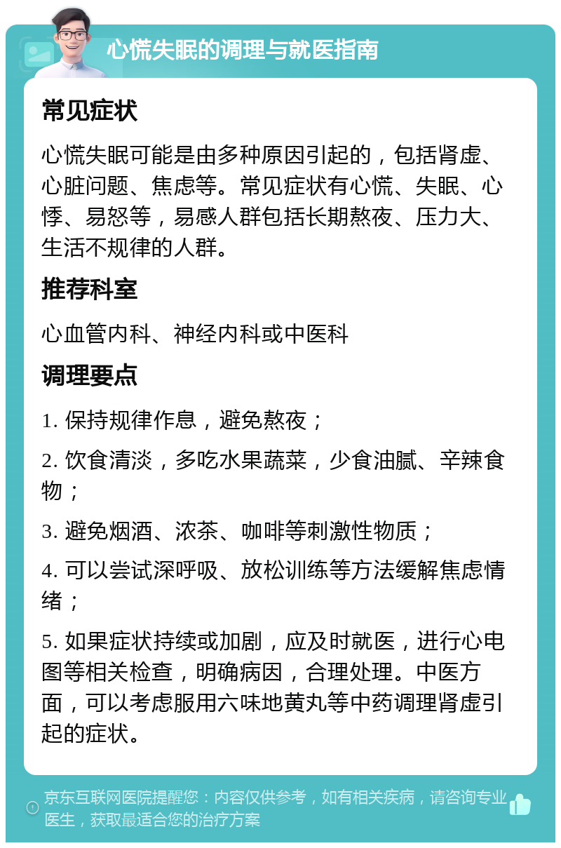 心慌失眠的调理与就医指南 常见症状 心慌失眠可能是由多种原因引起的，包括肾虚、心脏问题、焦虑等。常见症状有心慌、失眠、心悸、易怒等，易感人群包括长期熬夜、压力大、生活不规律的人群。 推荐科室 心血管内科、神经内科或中医科 调理要点 1. 保持规律作息，避免熬夜； 2. 饮食清淡，多吃水果蔬菜，少食油腻、辛辣食物； 3. 避免烟酒、浓茶、咖啡等刺激性物质； 4. 可以尝试深呼吸、放松训练等方法缓解焦虑情绪； 5. 如果症状持续或加剧，应及时就医，进行心电图等相关检查，明确病因，合理处理。中医方面，可以考虑服用六味地黄丸等中药调理肾虚引起的症状。