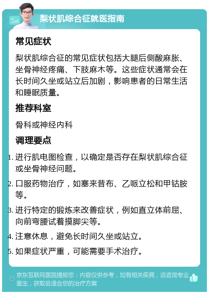 梨状肌综合征就医指南 常见症状 梨状肌综合征的常见症状包括大腿后侧酸麻胀、坐骨神经疼痛、下肢麻木等。这些症状通常会在长时间久坐或站立后加剧，影响患者的日常生活和睡眠质量。 推荐科室 骨科或神经内科 调理要点 进行肌电图检查，以确定是否存在梨状肌综合征或坐骨神经问题。 口服药物治疗，如塞来昔布、乙哌立松和甲钴胺等。 进行特定的锻炼来改善症状，例如直立体前屈、向前弯腰试着摸脚尖等。 注意休息，避免长时间久坐或站立。 如果症状严重，可能需要手术治疗。