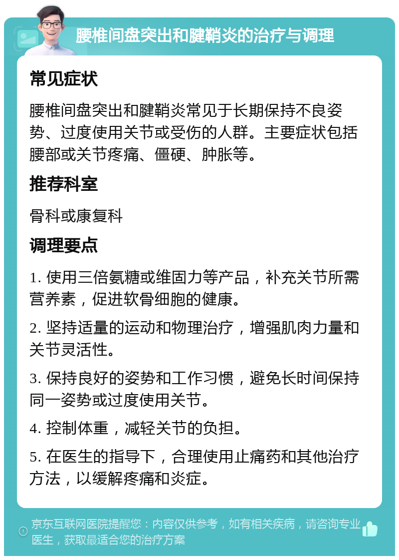 腰椎间盘突出和腱鞘炎的治疗与调理 常见症状 腰椎间盘突出和腱鞘炎常见于长期保持不良姿势、过度使用关节或受伤的人群。主要症状包括腰部或关节疼痛、僵硬、肿胀等。 推荐科室 骨科或康复科 调理要点 1. 使用三倍氨糖或维固力等产品，补充关节所需营养素，促进软骨细胞的健康。 2. 坚持适量的运动和物理治疗，增强肌肉力量和关节灵活性。 3. 保持良好的姿势和工作习惯，避免长时间保持同一姿势或过度使用关节。 4. 控制体重，减轻关节的负担。 5. 在医生的指导下，合理使用止痛药和其他治疗方法，以缓解疼痛和炎症。