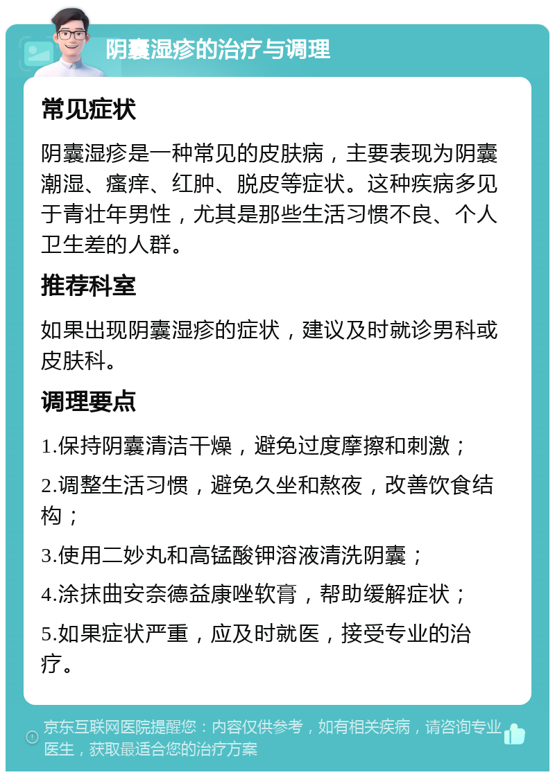 阴囊湿疹的治疗与调理 常见症状 阴囊湿疹是一种常见的皮肤病，主要表现为阴囊潮湿、瘙痒、红肿、脱皮等症状。这种疾病多见于青壮年男性，尤其是那些生活习惯不良、个人卫生差的人群。 推荐科室 如果出现阴囊湿疹的症状，建议及时就诊男科或皮肤科。 调理要点 1.保持阴囊清洁干燥，避免过度摩擦和刺激； 2.调整生活习惯，避免久坐和熬夜，改善饮食结构； 3.使用二妙丸和高锰酸钾溶液清洗阴囊； 4.涂抹曲安奈德益康唑软膏，帮助缓解症状； 5.如果症状严重，应及时就医，接受专业的治疗。