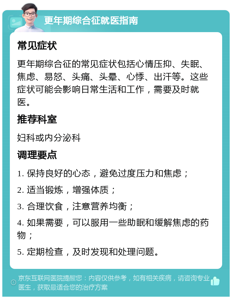 更年期综合征就医指南 常见症状 更年期综合征的常见症状包括心情压抑、失眠、焦虑、易怒、头痛、头晕、心悸、出汗等。这些症状可能会影响日常生活和工作，需要及时就医。 推荐科室 妇科或内分泌科 调理要点 1. 保持良好的心态，避免过度压力和焦虑； 2. 适当锻炼，增强体质； 3. 合理饮食，注意营养均衡； 4. 如果需要，可以服用一些助眠和缓解焦虑的药物； 5. 定期检查，及时发现和处理问题。