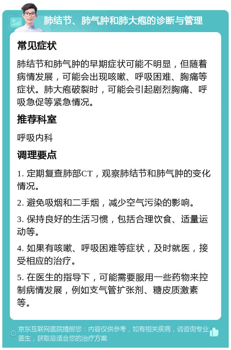 肺结节、肺气肿和肺大疱的诊断与管理 常见症状 肺结节和肺气肿的早期症状可能不明显，但随着病情发展，可能会出现咳嗽、呼吸困难、胸痛等症状。肺大疱破裂时，可能会引起剧烈胸痛、呼吸急促等紧急情况。 推荐科室 呼吸内科 调理要点 1. 定期复查肺部CT，观察肺结节和肺气肿的变化情况。 2. 避免吸烟和二手烟，减少空气污染的影响。 3. 保持良好的生活习惯，包括合理饮食、适量运动等。 4. 如果有咳嗽、呼吸困难等症状，及时就医，接受相应的治疗。 5. 在医生的指导下，可能需要服用一些药物来控制病情发展，例如支气管扩张剂、糖皮质激素等。