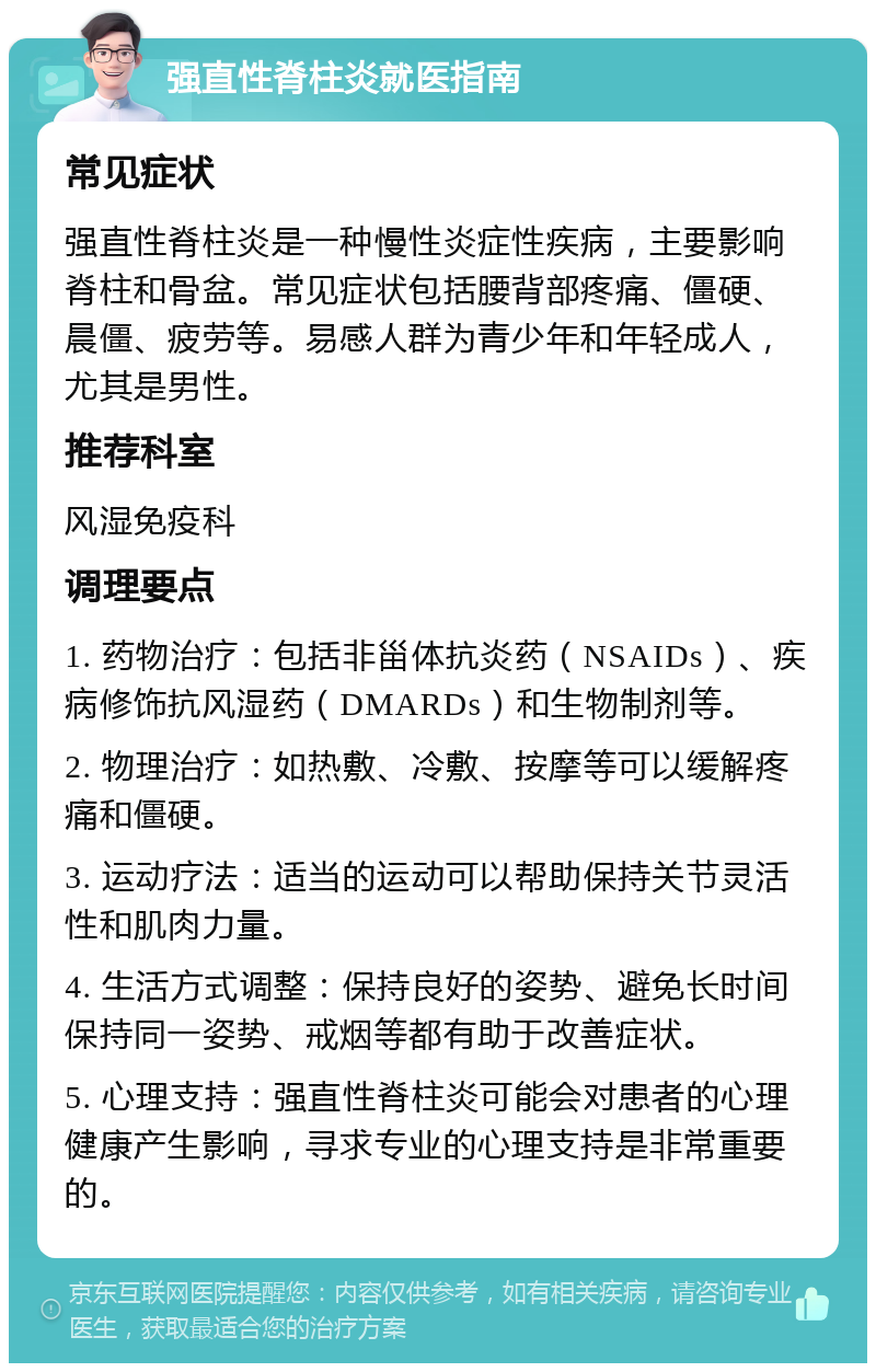 强直性脊柱炎就医指南 常见症状 强直性脊柱炎是一种慢性炎症性疾病，主要影响脊柱和骨盆。常见症状包括腰背部疼痛、僵硬、晨僵、疲劳等。易感人群为青少年和年轻成人，尤其是男性。 推荐科室 风湿免疫科 调理要点 1. 药物治疗：包括非甾体抗炎药（NSAIDs）、疾病修饰抗风湿药（DMARDs）和生物制剂等。 2. 物理治疗：如热敷、冷敷、按摩等可以缓解疼痛和僵硬。 3. 运动疗法：适当的运动可以帮助保持关节灵活性和肌肉力量。 4. 生活方式调整：保持良好的姿势、避免长时间保持同一姿势、戒烟等都有助于改善症状。 5. 心理支持：强直性脊柱炎可能会对患者的心理健康产生影响，寻求专业的心理支持是非常重要的。