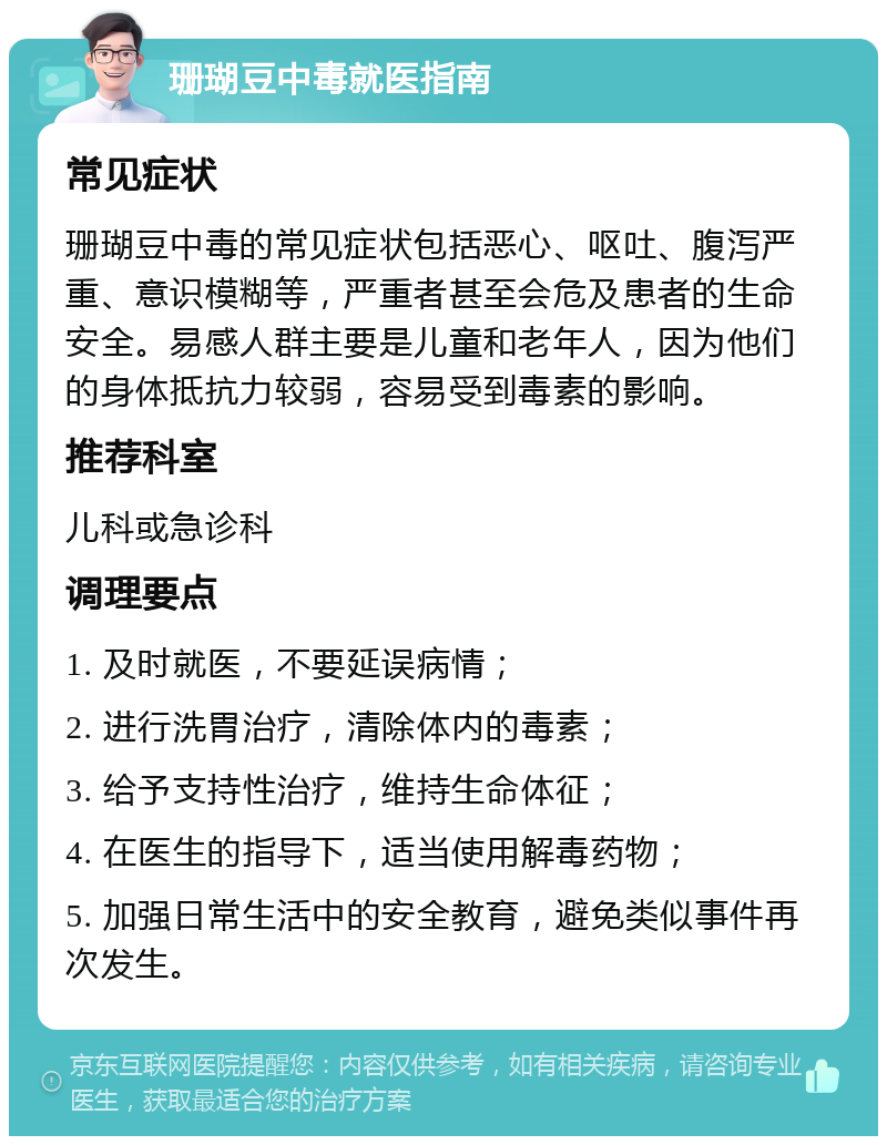 珊瑚豆中毒就医指南 常见症状 珊瑚豆中毒的常见症状包括恶心、呕吐、腹泻严重、意识模糊等，严重者甚至会危及患者的生命安全。易感人群主要是儿童和老年人，因为他们的身体抵抗力较弱，容易受到毒素的影响。 推荐科室 儿科或急诊科 调理要点 1. 及时就医，不要延误病情； 2. 进行洗胃治疗，清除体内的毒素； 3. 给予支持性治疗，维持生命体征； 4. 在医生的指导下，适当使用解毒药物； 5. 加强日常生活中的安全教育，避免类似事件再次发生。