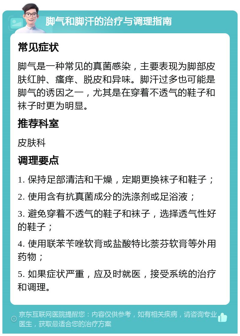 脚气和脚汗的治疗与调理指南 常见症状 脚气是一种常见的真菌感染，主要表现为脚部皮肤红肿、瘙痒、脱皮和异味。脚汗过多也可能是脚气的诱因之一，尤其是在穿着不透气的鞋子和袜子时更为明显。 推荐科室 皮肤科 调理要点 1. 保持足部清洁和干燥，定期更换袜子和鞋子； 2. 使用含有抗真菌成分的洗涤剂或足浴液； 3. 避免穿着不透气的鞋子和袜子，选择透气性好的鞋子； 4. 使用联苯苄唑软膏或盐酸特比萘芬软膏等外用药物； 5. 如果症状严重，应及时就医，接受系统的治疗和调理。