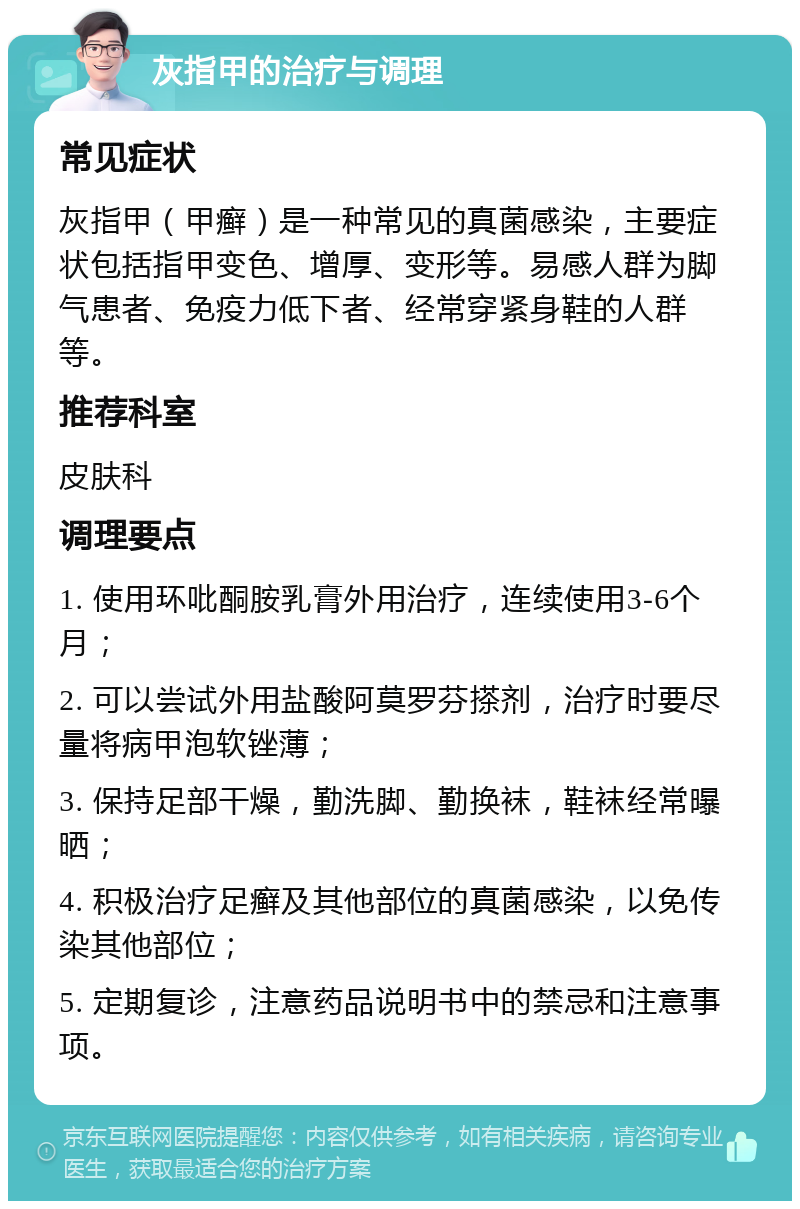 灰指甲的治疗与调理 常见症状 灰指甲（甲癣）是一种常见的真菌感染，主要症状包括指甲变色、增厚、变形等。易感人群为脚气患者、免疫力低下者、经常穿紧身鞋的人群等。 推荐科室 皮肤科 调理要点 1. 使用环吡酮胺乳膏外用治疗，连续使用3-6个月； 2. 可以尝试外用盐酸阿莫罗芬搽剂，治疗时要尽量将病甲泡软锉薄； 3. 保持足部干燥，勤洗脚、勤换袜，鞋袜经常曝晒； 4. 积极治疗足癣及其他部位的真菌感染，以免传染其他部位； 5. 定期复诊，注意药品说明书中的禁忌和注意事项。