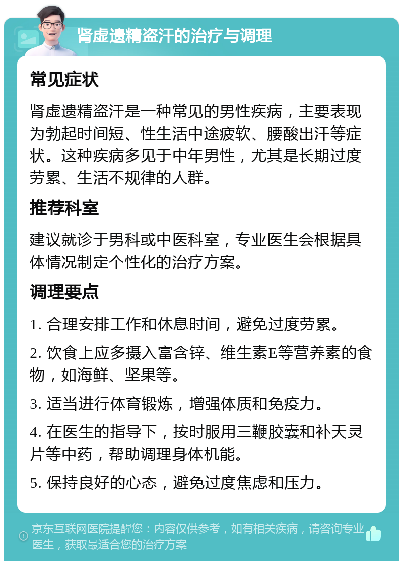 肾虚遗精盗汗的治疗与调理 常见症状 肾虚遗精盗汗是一种常见的男性疾病，主要表现为勃起时间短、性生活中途疲软、腰酸出汗等症状。这种疾病多见于中年男性，尤其是长期过度劳累、生活不规律的人群。 推荐科室 建议就诊于男科或中医科室，专业医生会根据具体情况制定个性化的治疗方案。 调理要点 1. 合理安排工作和休息时间，避免过度劳累。 2. 饮食上应多摄入富含锌、维生素E等营养素的食物，如海鲜、坚果等。 3. 适当进行体育锻炼，增强体质和免疫力。 4. 在医生的指导下，按时服用三鞭胶囊和补天灵片等中药，帮助调理身体机能。 5. 保持良好的心态，避免过度焦虑和压力。