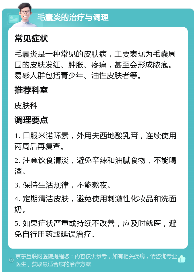 毛囊炎的治疗与调理 常见症状 毛囊炎是一种常见的皮肤病，主要表现为毛囊周围的皮肤发红、肿胀、疼痛，甚至会形成脓疱。易感人群包括青少年、油性皮肤者等。 推荐科室 皮肤科 调理要点 1. 口服米诺环素，外用夫西地酸乳膏，连续使用两周后再复查。 2. 注意饮食清淡，避免辛辣和油腻食物，不能喝酒。 3. 保持生活规律，不能熬夜。 4. 定期清洁皮肤，避免使用刺激性化妆品和洗面奶。 5. 如果症状严重或持续不改善，应及时就医，避免自行用药或延误治疗。