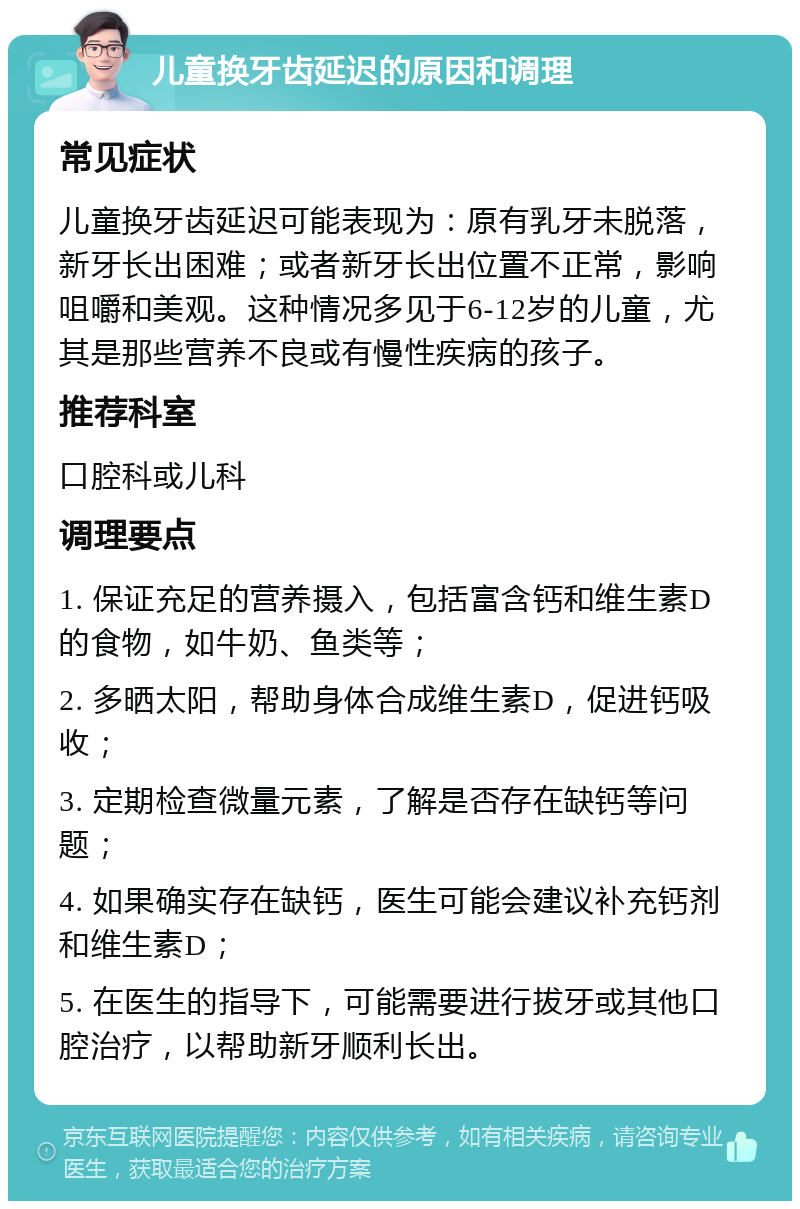 儿童换牙齿延迟的原因和调理 常见症状 儿童换牙齿延迟可能表现为：原有乳牙未脱落，新牙长出困难；或者新牙长出位置不正常，影响咀嚼和美观。这种情况多见于6-12岁的儿童，尤其是那些营养不良或有慢性疾病的孩子。 推荐科室 口腔科或儿科 调理要点 1. 保证充足的营养摄入，包括富含钙和维生素D的食物，如牛奶、鱼类等； 2. 多晒太阳，帮助身体合成维生素D，促进钙吸收； 3. 定期检查微量元素，了解是否存在缺钙等问题； 4. 如果确实存在缺钙，医生可能会建议补充钙剂和维生素D； 5. 在医生的指导下，可能需要进行拔牙或其他口腔治疗，以帮助新牙顺利长出。