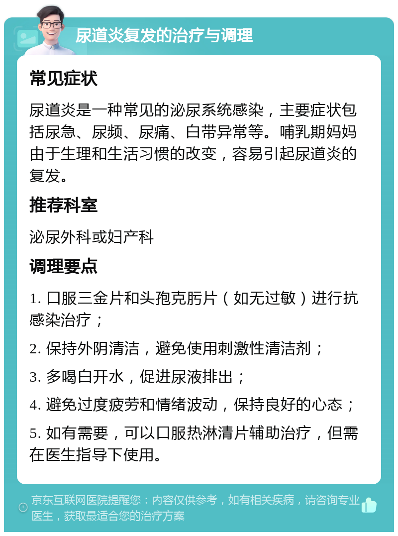 尿道炎复发的治疗与调理 常见症状 尿道炎是一种常见的泌尿系统感染，主要症状包括尿急、尿频、尿痛、白带异常等。哺乳期妈妈由于生理和生活习惯的改变，容易引起尿道炎的复发。 推荐科室 泌尿外科或妇产科 调理要点 1. 口服三金片和头孢克肟片（如无过敏）进行抗感染治疗； 2. 保持外阴清洁，避免使用刺激性清洁剂； 3. 多喝白开水，促进尿液排出； 4. 避免过度疲劳和情绪波动，保持良好的心态； 5. 如有需要，可以口服热淋清片辅助治疗，但需在医生指导下使用。