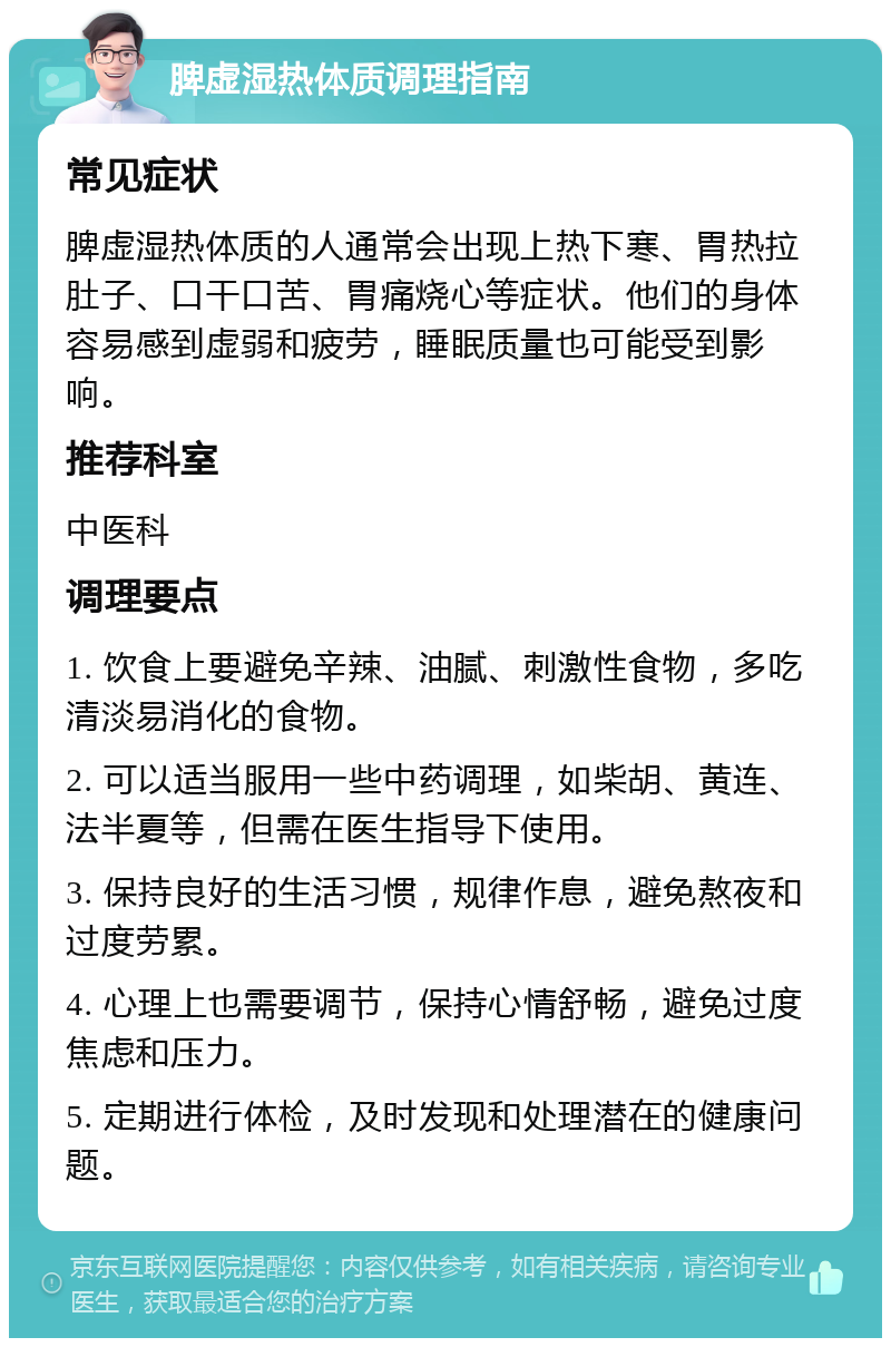 脾虚湿热体质调理指南 常见症状 脾虚湿热体质的人通常会出现上热下寒、胃热拉肚子、口干口苦、胃痛烧心等症状。他们的身体容易感到虚弱和疲劳，睡眠质量也可能受到影响。 推荐科室 中医科 调理要点 1. 饮食上要避免辛辣、油腻、刺激性食物，多吃清淡易消化的食物。 2. 可以适当服用一些中药调理，如柴胡、黄连、法半夏等，但需在医生指导下使用。 3. 保持良好的生活习惯，规律作息，避免熬夜和过度劳累。 4. 心理上也需要调节，保持心情舒畅，避免过度焦虑和压力。 5. 定期进行体检，及时发现和处理潜在的健康问题。