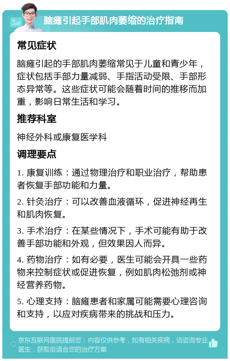 脑瘫引起手部肌肉萎缩的治疗指南 常见症状 脑瘫引起的手部肌肉萎缩常见于儿童和青少年，症状包括手部力量减弱、手指活动受限、手部形态异常等。这些症状可能会随着时间的推移而加重，影响日常生活和学习。 推荐科室 神经外科或康复医学科 调理要点 1. 康复训练：通过物理治疗和职业治疗，帮助患者恢复手部功能和力量。 2. 针灸治疗：可以改善血液循环，促进神经再生和肌肉恢复。 3. 手术治疗：在某些情况下，手术可能有助于改善手部功能和外观，但效果因人而异。 4. 药物治疗：如有必要，医生可能会开具一些药物来控制症状或促进恢复，例如肌肉松弛剂或神经营养药物。 5. 心理支持：脑瘫患者和家属可能需要心理咨询和支持，以应对疾病带来的挑战和压力。