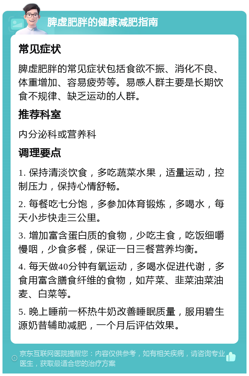 脾虚肥胖的健康减肥指南 常见症状 脾虚肥胖的常见症状包括食欲不振、消化不良、体重增加、容易疲劳等。易感人群主要是长期饮食不规律、缺乏运动的人群。 推荐科室 内分泌科或营养科 调理要点 1. 保持清淡饮食，多吃蔬菜水果，适量运动，控制压力，保持心情舒畅。 2. 每餐吃七分饱，多参加体育锻炼，多喝水，每天小步快走三公里。 3. 增加富含蛋白质的食物，少吃主食，吃饭细嚼慢咽，少食多餐，保证一日三餐营养均衡。 4. 每天做40分钟有氧运动，多喝水促进代谢，多食用富含膳食纤维的食物，如芹菜、韭菜油菜油麦、白菜等。 5. 晚上睡前一杯热牛奶改善睡眠质量，服用碧生源奶昔辅助减肥，一个月后评估效果。