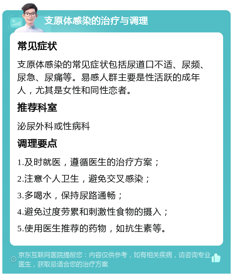 支原体感染的治疗与调理 常见症状 支原体感染的常见症状包括尿道口不适、尿频、尿急、尿痛等。易感人群主要是性活跃的成年人，尤其是女性和同性恋者。 推荐科室 泌尿外科或性病科 调理要点 1.及时就医，遵循医生的治疗方案； 2.注意个人卫生，避免交叉感染； 3.多喝水，保持尿路通畅； 4.避免过度劳累和刺激性食物的摄入； 5.使用医生推荐的药物，如抗生素等。