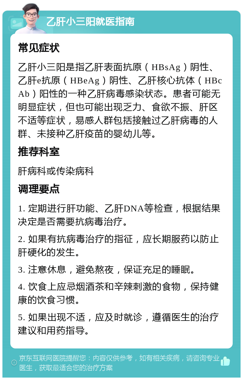 乙肝小三阳就医指南 常见症状 乙肝小三阳是指乙肝表面抗原（HBsAg）阴性、乙肝e抗原（HBeAg）阴性、乙肝核心抗体（HBcAb）阳性的一种乙肝病毒感染状态。患者可能无明显症状，但也可能出现乏力、食欲不振、肝区不适等症状，易感人群包括接触过乙肝病毒的人群、未接种乙肝疫苗的婴幼儿等。 推荐科室 肝病科或传染病科 调理要点 1. 定期进行肝功能、乙肝DNA等检查，根据结果决定是否需要抗病毒治疗。 2. 如果有抗病毒治疗的指征，应长期服药以防止肝硬化的发生。 3. 注意休息，避免熬夜，保证充足的睡眠。 4. 饮食上应忌烟酒茶和辛辣刺激的食物，保持健康的饮食习惯。 5. 如果出现不适，应及时就诊，遵循医生的治疗建议和用药指导。