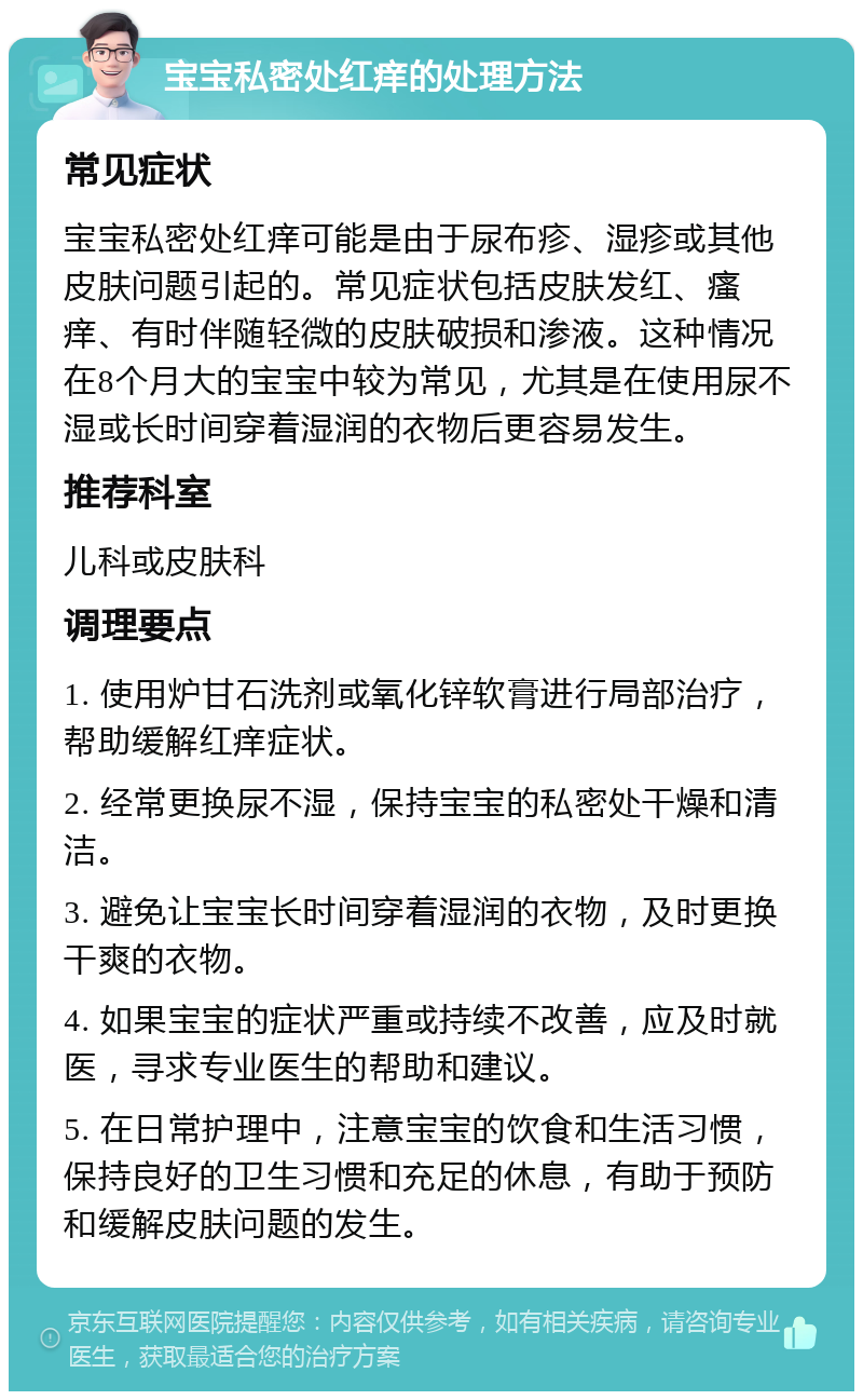 宝宝私密处红痒的处理方法 常见症状 宝宝私密处红痒可能是由于尿布疹、湿疹或其他皮肤问题引起的。常见症状包括皮肤发红、瘙痒、有时伴随轻微的皮肤破损和渗液。这种情况在8个月大的宝宝中较为常见，尤其是在使用尿不湿或长时间穿着湿润的衣物后更容易发生。 推荐科室 儿科或皮肤科 调理要点 1. 使用炉甘石洗剂或氧化锌软膏进行局部治疗，帮助缓解红痒症状。 2. 经常更换尿不湿，保持宝宝的私密处干燥和清洁。 3. 避免让宝宝长时间穿着湿润的衣物，及时更换干爽的衣物。 4. 如果宝宝的症状严重或持续不改善，应及时就医，寻求专业医生的帮助和建议。 5. 在日常护理中，注意宝宝的饮食和生活习惯，保持良好的卫生习惯和充足的休息，有助于预防和缓解皮肤问题的发生。