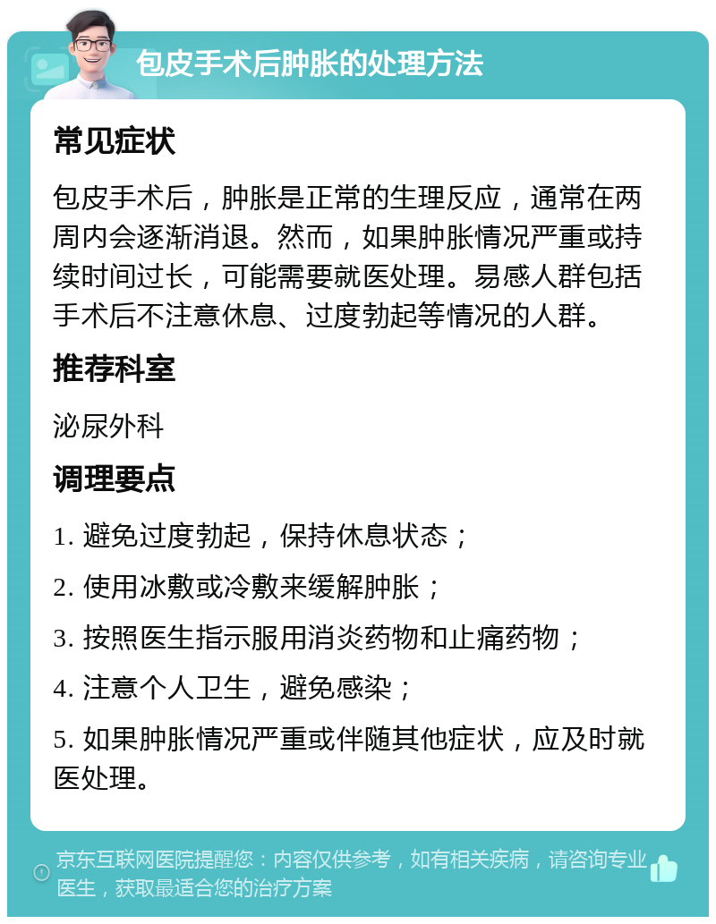 包皮手术后肿胀的处理方法 常见症状 包皮手术后，肿胀是正常的生理反应，通常在两周内会逐渐消退。然而，如果肿胀情况严重或持续时间过长，可能需要就医处理。易感人群包括手术后不注意休息、过度勃起等情况的人群。 推荐科室 泌尿外科 调理要点 1. 避免过度勃起，保持休息状态； 2. 使用冰敷或冷敷来缓解肿胀； 3. 按照医生指示服用消炎药物和止痛药物； 4. 注意个人卫生，避免感染； 5. 如果肿胀情况严重或伴随其他症状，应及时就医处理。