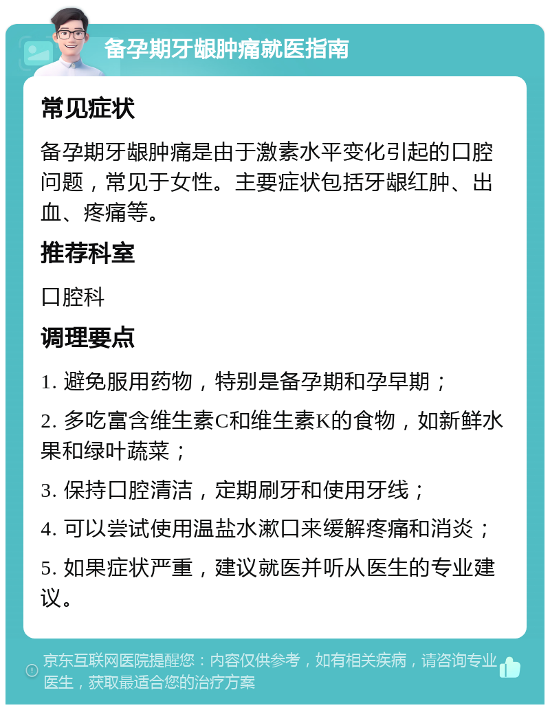 备孕期牙龈肿痛就医指南 常见症状 备孕期牙龈肿痛是由于激素水平变化引起的口腔问题，常见于女性。主要症状包括牙龈红肿、出血、疼痛等。 推荐科室 口腔科 调理要点 1. 避免服用药物，特别是备孕期和孕早期； 2. 多吃富含维生素C和维生素K的食物，如新鲜水果和绿叶蔬菜； 3. 保持口腔清洁，定期刷牙和使用牙线； 4. 可以尝试使用温盐水漱口来缓解疼痛和消炎； 5. 如果症状严重，建议就医并听从医生的专业建议。