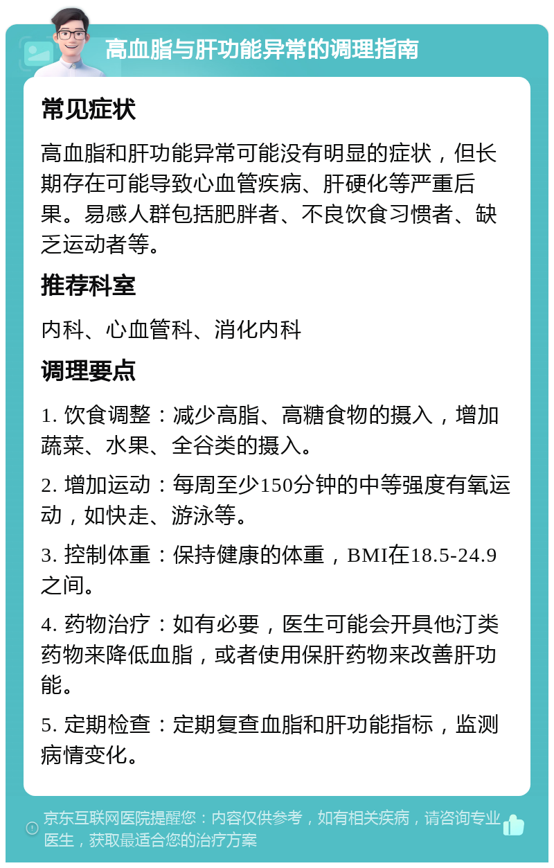 高血脂与肝功能异常的调理指南 常见症状 高血脂和肝功能异常可能没有明显的症状，但长期存在可能导致心血管疾病、肝硬化等严重后果。易感人群包括肥胖者、不良饮食习惯者、缺乏运动者等。 推荐科室 内科、心血管科、消化内科 调理要点 1. 饮食调整：减少高脂、高糖食物的摄入，增加蔬菜、水果、全谷类的摄入。 2. 增加运动：每周至少150分钟的中等强度有氧运动，如快走、游泳等。 3. 控制体重：保持健康的体重，BMI在18.5-24.9之间。 4. 药物治疗：如有必要，医生可能会开具他汀类药物来降低血脂，或者使用保肝药物来改善肝功能。 5. 定期检查：定期复查血脂和肝功能指标，监测病情变化。