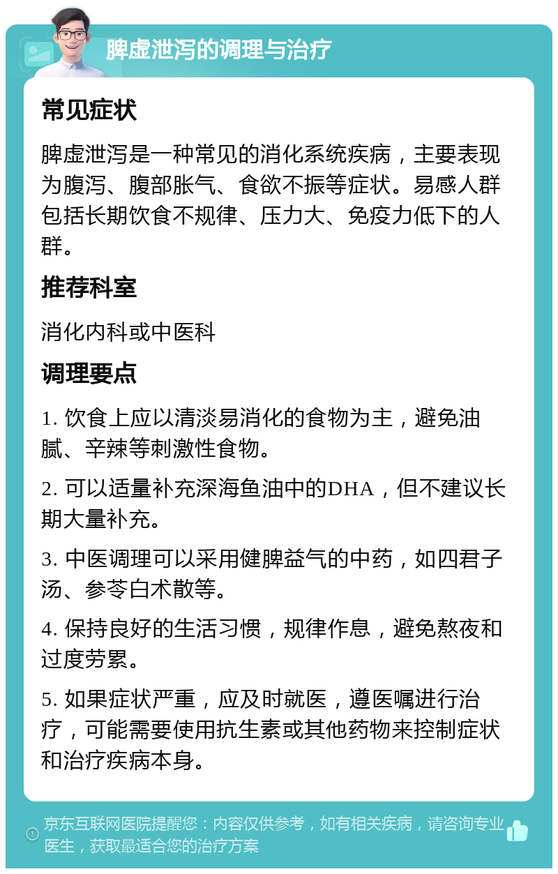 脾虚泄泻的调理与治疗 常见症状 脾虚泄泻是一种常见的消化系统疾病，主要表现为腹泻、腹部胀气、食欲不振等症状。易感人群包括长期饮食不规律、压力大、免疫力低下的人群。 推荐科室 消化内科或中医科 调理要点 1. 饮食上应以清淡易消化的食物为主，避免油腻、辛辣等刺激性食物。 2. 可以适量补充深海鱼油中的DHA，但不建议长期大量补充。 3. 中医调理可以采用健脾益气的中药，如四君子汤、参苓白术散等。 4. 保持良好的生活习惯，规律作息，避免熬夜和过度劳累。 5. 如果症状严重，应及时就医，遵医嘱进行治疗，可能需要使用抗生素或其他药物来控制症状和治疗疾病本身。