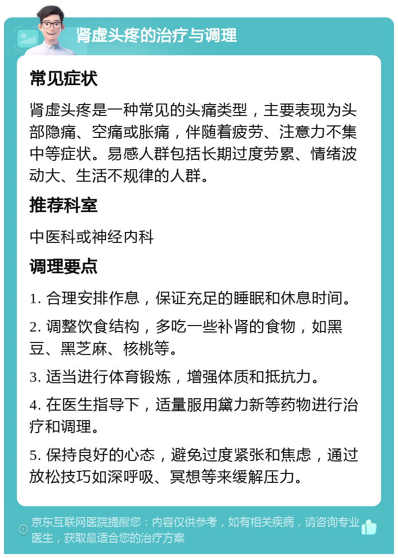 肾虚头疼的治疗与调理 常见症状 肾虚头疼是一种常见的头痛类型，主要表现为头部隐痛、空痛或胀痛，伴随着疲劳、注意力不集中等症状。易感人群包括长期过度劳累、情绪波动大、生活不规律的人群。 推荐科室 中医科或神经内科 调理要点 1. 合理安排作息，保证充足的睡眠和休息时间。 2. 调整饮食结构，多吃一些补肾的食物，如黑豆、黑芝麻、核桃等。 3. 适当进行体育锻炼，增强体质和抵抗力。 4. 在医生指导下，适量服用黛力新等药物进行治疗和调理。 5. 保持良好的心态，避免过度紧张和焦虑，通过放松技巧如深呼吸、冥想等来缓解压力。