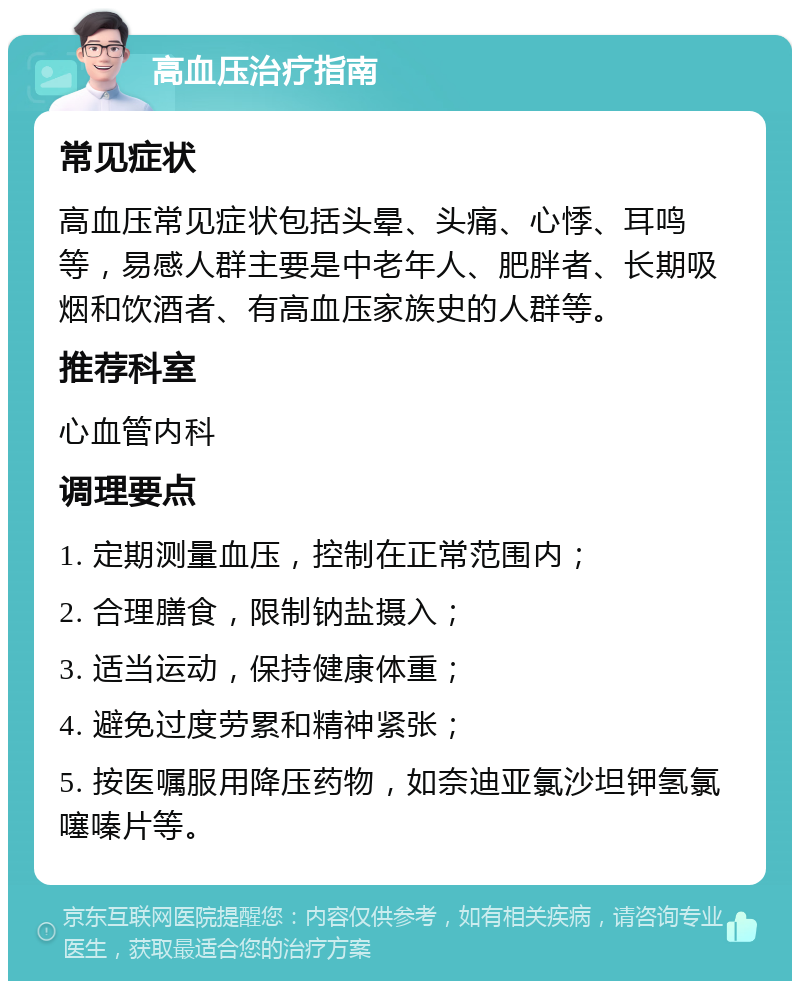 高血压治疗指南 常见症状 高血压常见症状包括头晕、头痛、心悸、耳鸣等，易感人群主要是中老年人、肥胖者、长期吸烟和饮酒者、有高血压家族史的人群等。 推荐科室 心血管内科 调理要点 1. 定期测量血压，控制在正常范围内； 2. 合理膳食，限制钠盐摄入； 3. 适当运动，保持健康体重； 4. 避免过度劳累和精神紧张； 5. 按医嘱服用降压药物，如奈迪亚氯沙坦钾氢氯噻嗪片等。