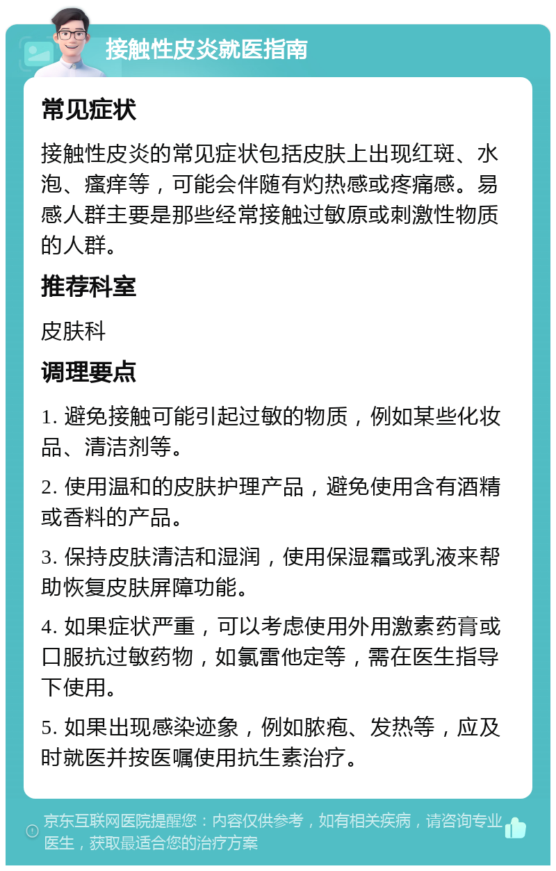 接触性皮炎就医指南 常见症状 接触性皮炎的常见症状包括皮肤上出现红斑、水泡、瘙痒等，可能会伴随有灼热感或疼痛感。易感人群主要是那些经常接触过敏原或刺激性物质的人群。 推荐科室 皮肤科 调理要点 1. 避免接触可能引起过敏的物质，例如某些化妆品、清洁剂等。 2. 使用温和的皮肤护理产品，避免使用含有酒精或香料的产品。 3. 保持皮肤清洁和湿润，使用保湿霜或乳液来帮助恢复皮肤屏障功能。 4. 如果症状严重，可以考虑使用外用激素药膏或口服抗过敏药物，如氯雷他定等，需在医生指导下使用。 5. 如果出现感染迹象，例如脓疱、发热等，应及时就医并按医嘱使用抗生素治疗。