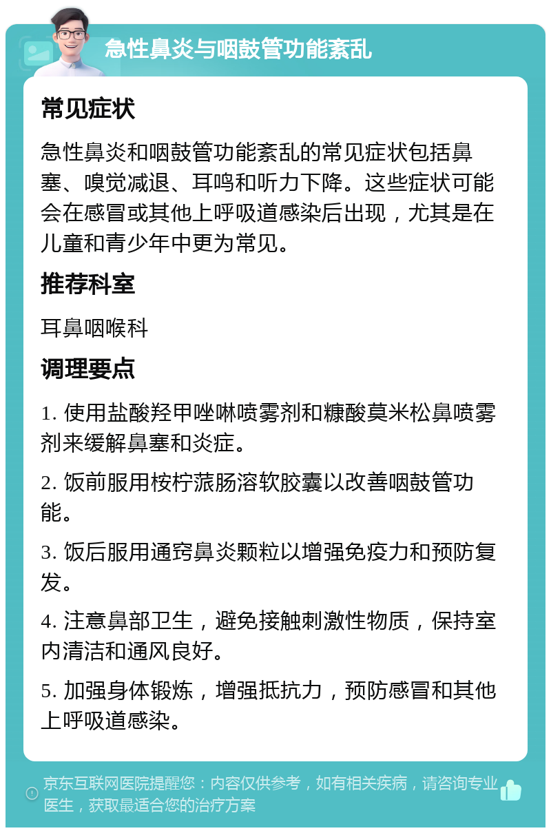 急性鼻炎与咽鼓管功能紊乱 常见症状 急性鼻炎和咽鼓管功能紊乱的常见症状包括鼻塞、嗅觉减退、耳鸣和听力下降。这些症状可能会在感冒或其他上呼吸道感染后出现，尤其是在儿童和青少年中更为常见。 推荐科室 耳鼻咽喉科 调理要点 1. 使用盐酸羟甲唑啉喷雾剂和糠酸莫米松鼻喷雾剂来缓解鼻塞和炎症。 2. 饭前服用桉柠蒎肠溶软胶囊以改善咽鼓管功能。 3. 饭后服用通窍鼻炎颗粒以增强免疫力和预防复发。 4. 注意鼻部卫生，避免接触刺激性物质，保持室内清洁和通风良好。 5. 加强身体锻炼，增强抵抗力，预防感冒和其他上呼吸道感染。