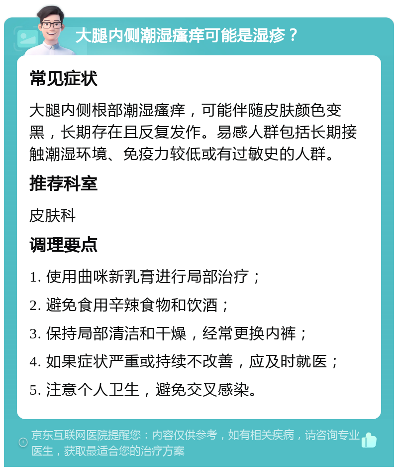 大腿内侧潮湿瘙痒可能是湿疹？ 常见症状 大腿内侧根部潮湿瘙痒，可能伴随皮肤颜色变黑，长期存在且反复发作。易感人群包括长期接触潮湿环境、免疫力较低或有过敏史的人群。 推荐科室 皮肤科 调理要点 1. 使用曲咪新乳膏进行局部治疗； 2. 避免食用辛辣食物和饮酒； 3. 保持局部清洁和干燥，经常更换内裤； 4. 如果症状严重或持续不改善，应及时就医； 5. 注意个人卫生，避免交叉感染。