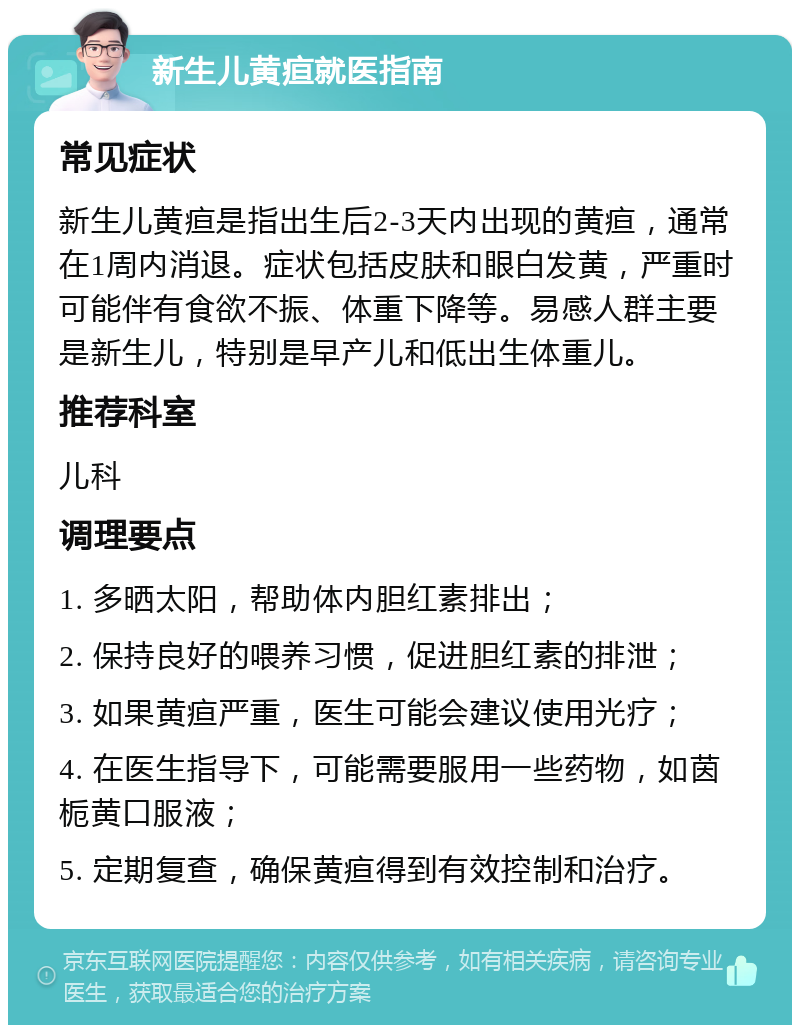 新生儿黄疸就医指南 常见症状 新生儿黄疸是指出生后2-3天内出现的黄疸，通常在1周内消退。症状包括皮肤和眼白发黄，严重时可能伴有食欲不振、体重下降等。易感人群主要是新生儿，特别是早产儿和低出生体重儿。 推荐科室 儿科 调理要点 1. 多晒太阳，帮助体内胆红素排出； 2. 保持良好的喂养习惯，促进胆红素的排泄； 3. 如果黄疸严重，医生可能会建议使用光疗； 4. 在医生指导下，可能需要服用一些药物，如茵栀黄口服液； 5. 定期复查，确保黄疸得到有效控制和治疗。