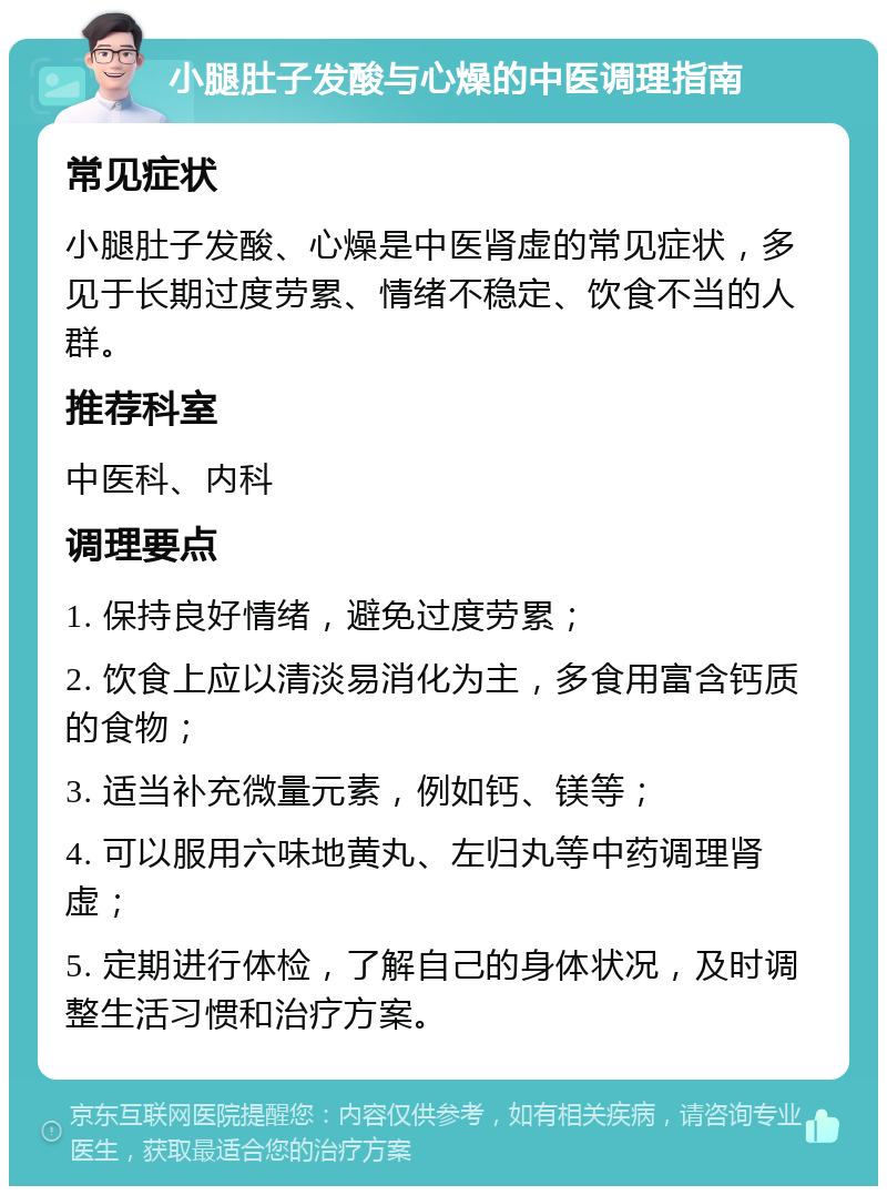 小腿肚子发酸与心燥的中医调理指南 常见症状 小腿肚子发酸、心燥是中医肾虚的常见症状，多见于长期过度劳累、情绪不稳定、饮食不当的人群。 推荐科室 中医科、内科 调理要点 1. 保持良好情绪，避免过度劳累； 2. 饮食上应以清淡易消化为主，多食用富含钙质的食物； 3. 适当补充微量元素，例如钙、镁等； 4. 可以服用六味地黄丸、左归丸等中药调理肾虚； 5. 定期进行体检，了解自己的身体状况，及时调整生活习惯和治疗方案。