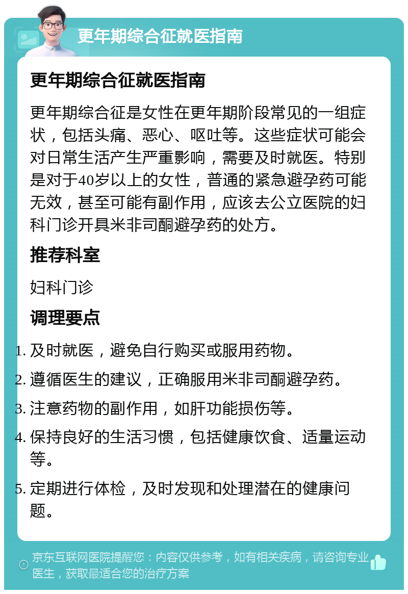 更年期综合征就医指南 更年期综合征就医指南 更年期综合征是女性在更年期阶段常见的一组症状，包括头痛、恶心、呕吐等。这些症状可能会对日常生活产生严重影响，需要及时就医。特别是对于40岁以上的女性，普通的紧急避孕药可能无效，甚至可能有副作用，应该去公立医院的妇科门诊开具米非司酮避孕药的处方。 推荐科室 妇科门诊 调理要点 及时就医，避免自行购买或服用药物。 遵循医生的建议，正确服用米非司酮避孕药。 注意药物的副作用，如肝功能损伤等。 保持良好的生活习惯，包括健康饮食、适量运动等。 定期进行体检，及时发现和处理潜在的健康问题。