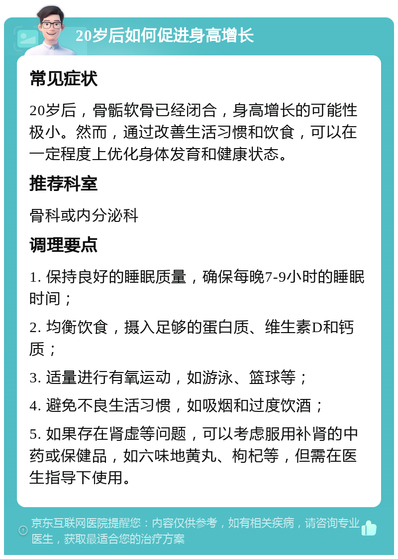 20岁后如何促进身高增长 常见症状 20岁后，骨骺软骨已经闭合，身高增长的可能性极小。然而，通过改善生活习惯和饮食，可以在一定程度上优化身体发育和健康状态。 推荐科室 骨科或内分泌科 调理要点 1. 保持良好的睡眠质量，确保每晚7-9小时的睡眠时间； 2. 均衡饮食，摄入足够的蛋白质、维生素D和钙质； 3. 适量进行有氧运动，如游泳、篮球等； 4. 避免不良生活习惯，如吸烟和过度饮酒； 5. 如果存在肾虚等问题，可以考虑服用补肾的中药或保健品，如六味地黄丸、枸杞等，但需在医生指导下使用。